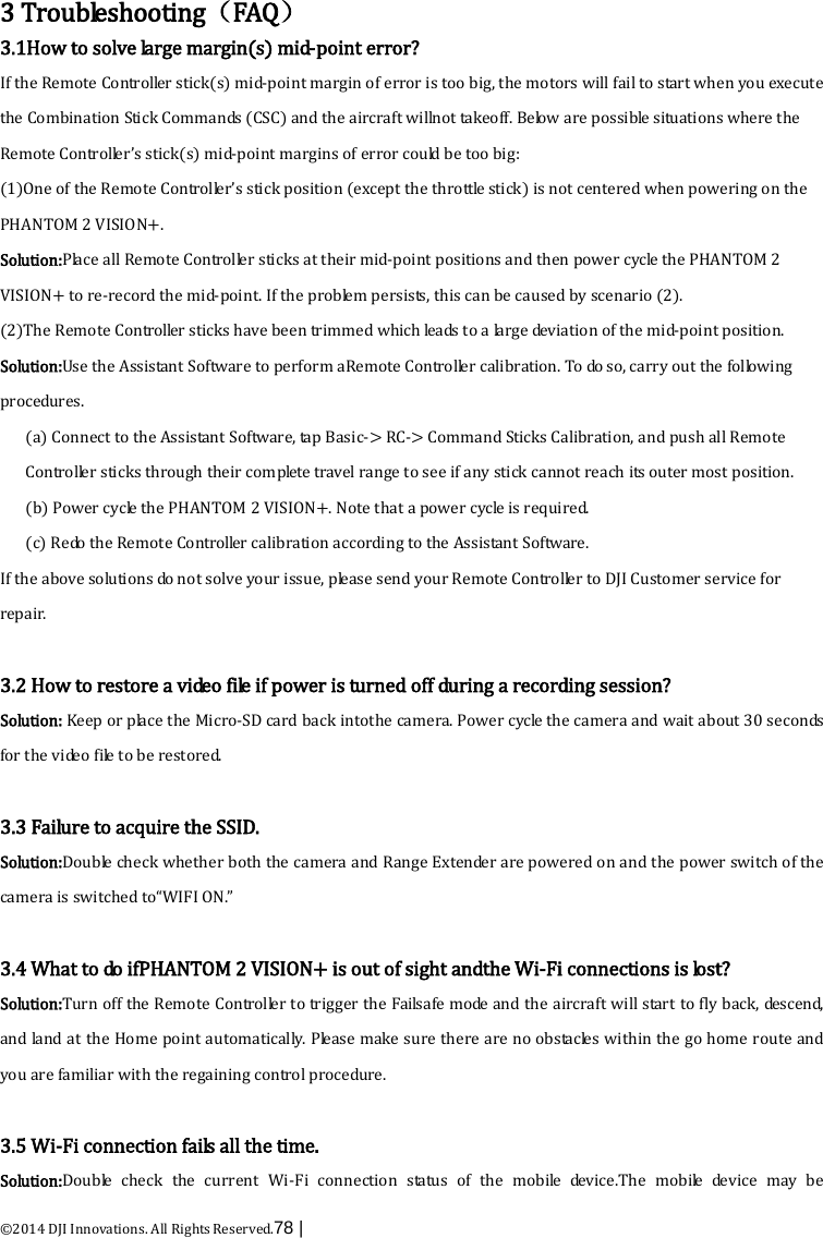  ©2014 DJI Innovations. All Rights Reserved.78 |    3 Troubleshooting（FAQ） 3.1How to solve large margin(s) mid-point error? If the Remote Contro l le r  stick(s) mid-point margin of error is too big, the motors will fail to start when you execute the Combination Stick Commands (CSC) and the aircraft willnot takeoff. Below are possible situations where the Remote Controller’s stick(s) mid-point margins of error could be too big:   (1)One of the Remote Controller’s stick position (except the throttle stick) is not centered when powering on the PHANTOM 2 VISION+. Solution:Place all Remote Controller sticks at their mid-point positions and then power cycle the PHANTOM 2 VISION+ to re-record the mid-point. If the problem persists, this can be caused by scenario (2). (2)The Remote Controller sticks have been trimmed which leads to a large deviation of the mid-point position.   Solution:Use the Assistant Software to perform aRemote Controller calibration. To do so, carry out the following procedures. (a) Connect to the Assistant Software, tap  Basic-&gt; RC-&gt; Command Sticks Calibration, and push all Remote Controller sticks through their complete travel range to see if any stick cannot reach its outer most position. (b) Power cycle the PHANTOM 2 VISION+. Note that a power cycle is required. (c) Redo the Remote Controller calibration according to the Assistant Software. If the above solutions do not solve your issue, please send your Remote Controller to DJI Customer service for repair.  3.2 How to restore a video file if power is turned off during a recording session? Solution: Keep or place the Micro-SD card back intothe camera. Power cycle the camera and wait about 30 seconds for the video file to be restored.  3.3 Failure to acquire the SSID. Solution:Double check whether both the camera and Range Extender are powered on and the power switch of the camera is switched to“WIFI ON.”  3.4 What to do ifPHANTOM 2 VISION+ is out of sight andthe Wi-Fi connections is lost? Solution:Turn off the Remote Controller to trigger the Failsafe m o de  and the aircraft will start to fly back, descend, and land at the Home point automatically. Please make sure there are no obstacles within the go home route and you are familiar with the regaining control procedure.  3.5 Wi-Fi connection fails all the time. Solution:Double check the current Wi-Fi  connection  status of the mobile device.The mobile device may be 