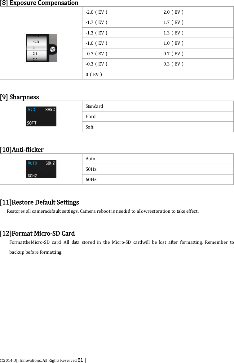  ©2014 DJI Innovations. All Rights Reserved.61 |   [8] Exposure Compensation   -2.0（EV） 2.0（EV） -1.7（EV） 1.7（EV） -1.3（EV） 1.3（EV） -1.0（EV） 1.0（EV） -0.7（EV） 0.7（EV） -0.3（EV） 0.3（EV） 0（EV）   [9] Sharpness  Standard Hard Soft  [10]Anti-flicker  Auto 50Hz 60Hz  [11]Restore Default Settings Restores all cameradefault settings. Camera reboot is needed to a l lo w restoration to take effect.  [12]Format Micro-SD Card FormattheMicro-SD  card.  All data stored in the Micro-SD cardwill be lost after formatting. Remember to backup before formatting.  