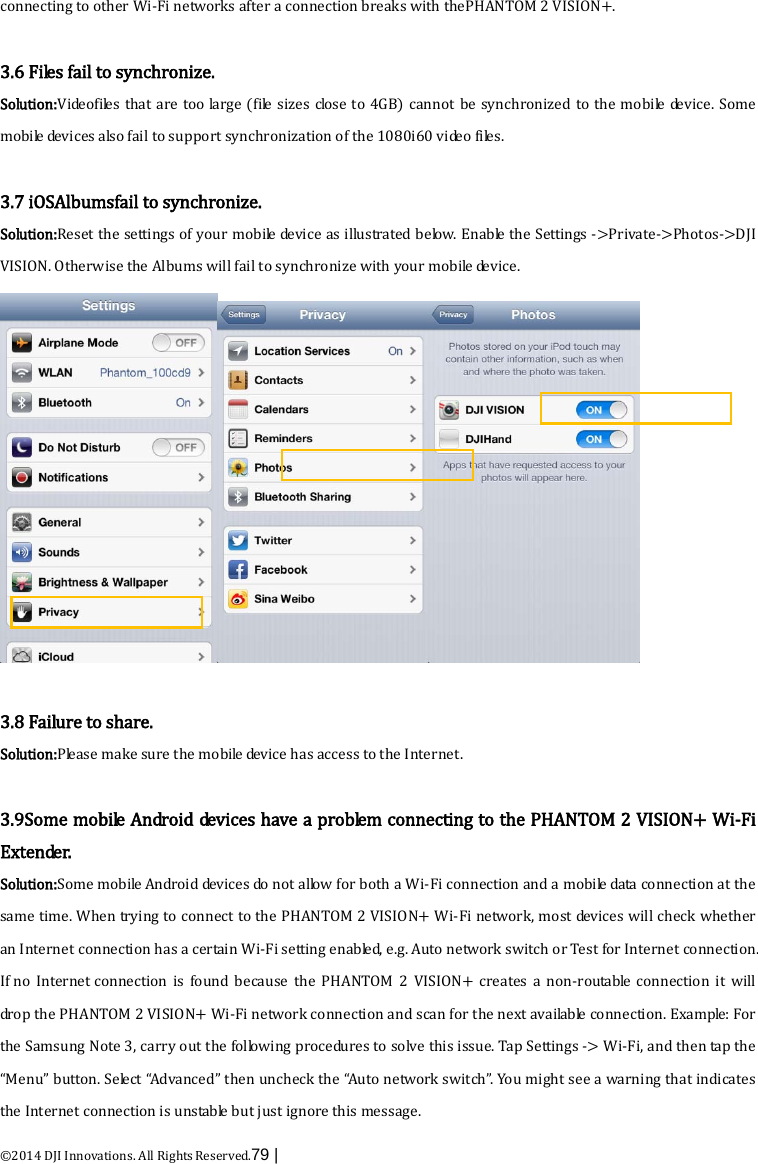  ©2014 DJI Innovations. All Rights Reserved.79 |   connecting to other Wi-Fi networks after a connection breaks with thePHANTOM 2 VISION+.  3.6 Files fail to synchronize. Solution:Videofiles that are too large (file sizes close to 4GB) cannot be synchronized to the mobile device. Some mobile devices also fail to support synchronization of the 1080i60 video files.  3.7 iOSAlbumsfail to synchronize. Solution:Reset the settings of your mobile device as illustrated b e lo w. Enable the Settings -&gt;Private-&gt;Photos-&gt;DJI VISION. Otherwise the Albums will fail to synchronize with your mobile device.   3.8 Failure to share. Solution:Please make sure the mobile device has access to the Internet.  3.9Some mobile Android devices have a problem connecting to the PHANTOM 2 VISION+ Wi-Fi Extender. Solution:Some mobile Android devices do not allow for both a Wi-Fi connection and a mobile data connection at the same time. When trying to connect to the PHANTOM 2 VISION+ Wi-Fi network, most devices will check whether an Internet connection has a certain Wi-Fi setting enabled, e.g. Auto network switch or Test for Internet connection. If no Internet connection is found because the PHANTOM 2 VISION+ creates a non-routable connection it will drop the PHANTOM 2 VISION+ Wi-Fi network connection and scan for the next available connection. Example: For the Samsung Note 3, carry out the following procedures to solve this issue. Tap Settings -&gt; Wi-Fi, and then tap the “Menu” button. Select “Advanced” then uncheck the “Auto network switch”. You might see a warning that indicates the Internet connection is unstable but just ignore this message. 