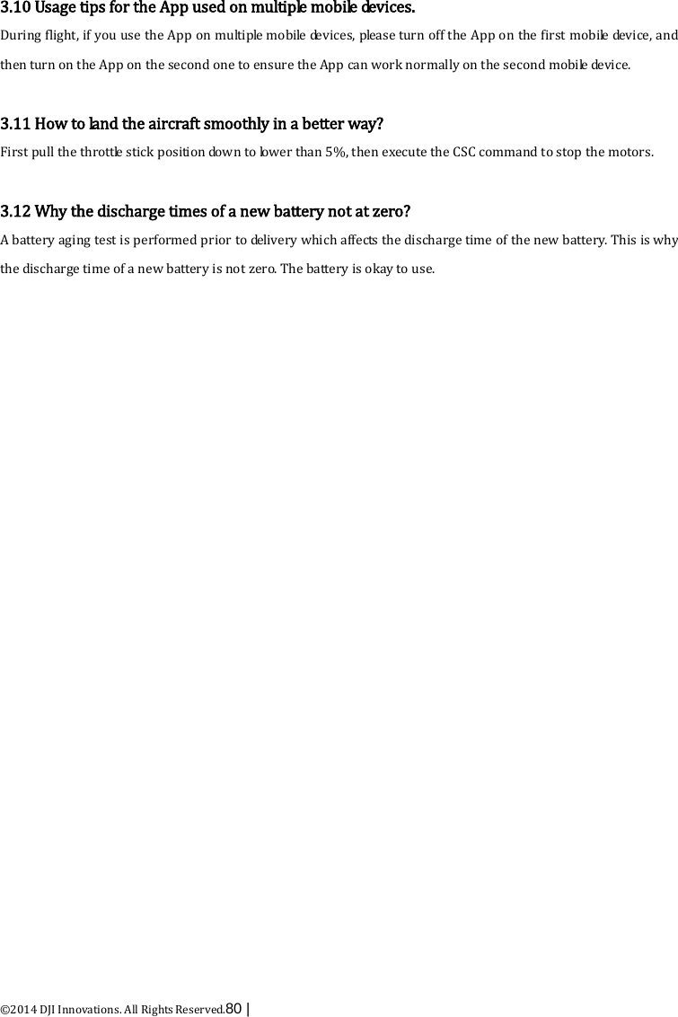  ©2014 DJI Innovations. All Rights Reserved.80 |    3.10 Usage tips for the App used on m u lti p le  mobile devices. During flight, if you use the App on multiple mobile devices, please turn off the App on the first mobile device, and then turn on the App on the second one to ensure the App can work normally on the second mobile device.  3.11 How to la nd the aircraft smoothly in a better way? First pull the throttle stick position down to lower than 5%, then execute the CSC command to stop the motors.  3.12 Why the discharge times of a new battery not at zero? A battery aging test is performed prior to delivery which affects the discharge time of the new battery. This is why the discharge time of a new battery is not zero. The battery is okay to use. 
