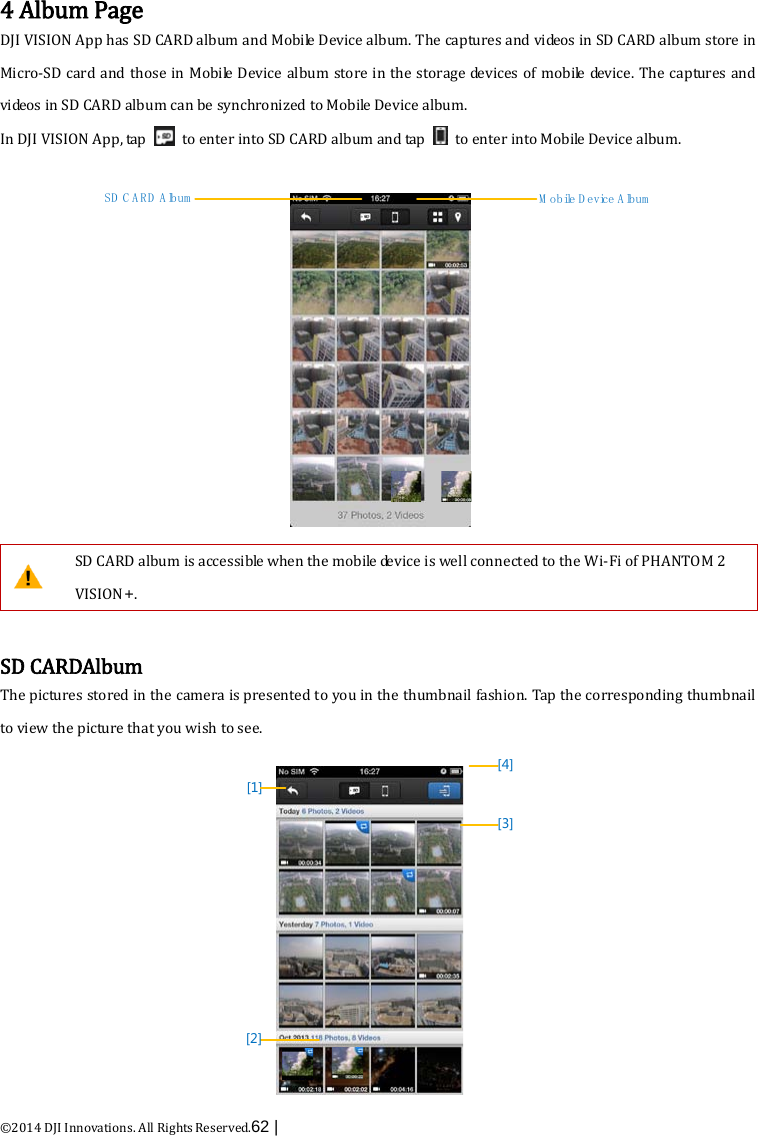  ©2014 DJI Innovations. All Rights Reserved.62 |    4 Album Page DJI VISION App has SD CARD album and Mobile Device album. The captures and videos in SD CARD album store in Micro-SD card and those in Mobile Device album store in the storage devices of mobile device. The captures and videos in SD CARD album can be synchronized to Mobile Device album. In DJI VISION App, tap   to enter into SD CARD album and tap   to enter into Mobile Device album. SD CARD Album M obile D evice A lbum  SD CARD album is accessible when the mobile device is well connected to the Wi-Fi of PHANTOM 2 VISION+.    SD CARDAlbum The pictures stored in the camera is presented to you in the thumbnail fashion. Tap the corresponding thumbnail to view the picture that you wish to see.   [1][4][3][2] 