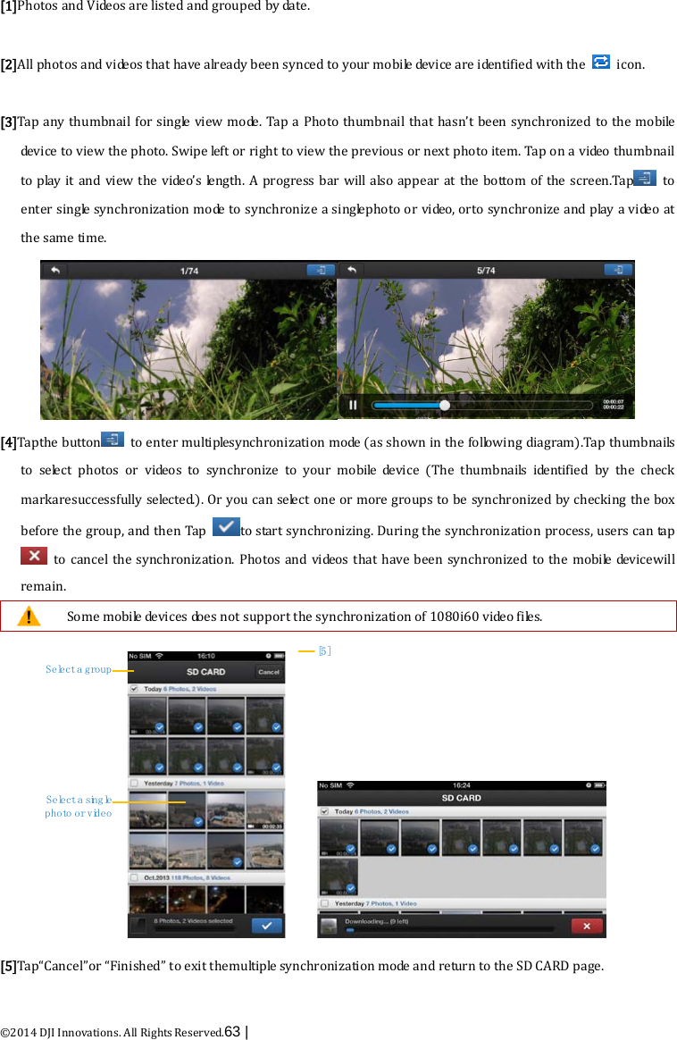  ©2014 DJI Innovations. All Rights Reserved.63 |   [1]Photos and Videos are listed and grouped by date.  [2]All photos and videos that have already been synced to your mobile device are identified with the    icon.  [3]Tap any thumbnail  for single view mode. Tap a Photo thumbnail that hasn’t been synchronized to the mobile de v i c e  to view the photo. Swipe left or right to view the previous or next photo item. Tap on a video thumbnail to play it and view the video’s length. A progress bar will also appear at the bottom of the screen.Tap  to enter single synchronization m o de  to synchronize a singlephoto or video, orto synchronize and play a video at the same time.  [4]Tapthe button  to enter multiplesynchronization m o de  (as shown in the following diagram).Tap thumbnails to select photos or videos to synchronize to your mobile device  (The  thumbnails  identified by the  check markaresuccessfully selected.). Or you can select one or more groups to be synchronized by checking the box before the group, and then Tap  to start synchronizing. During the synchronization process, users can tap  to cancel the synchronization. Photos and videos that have been synchronized to the mobile devicewill remain.  Some mobile de v i c e s does not support the synchronization of 1080i60 video files. Select a groupSelect a single photo or video[5] [5]Tap“Cancel”or “Finished” to exit themultiple synchronization m o de  and return to the SD CARD page.  