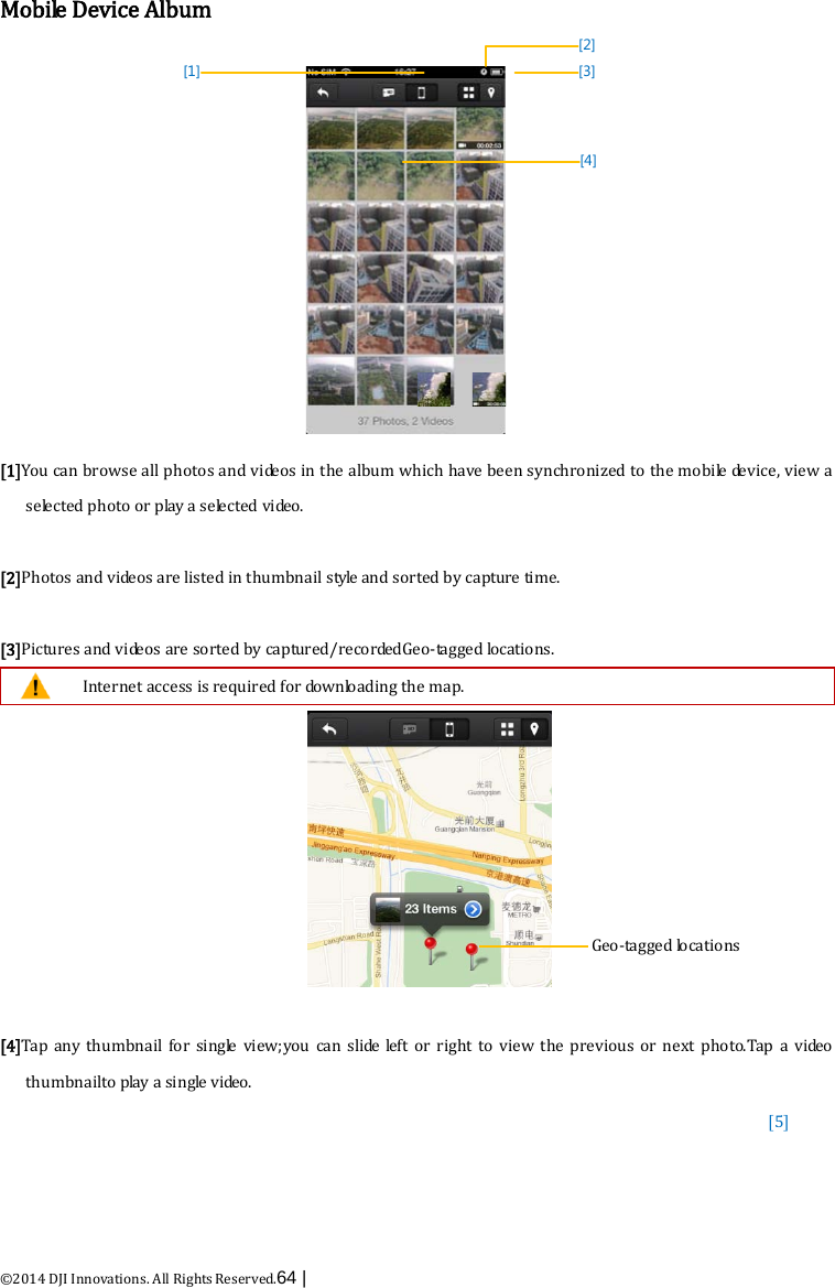  ©2014 DJI Innovations. All Rights Reserved.64 |   Mobile Device Album [1][2][3][4] [1]You can browse all photos and videos in the album which have been synchronized to the mobile device, view a selected photo or play a selected video.  [2]Photos and videos are listed in thumbnail style and sorted by capture time.  [3]Pictures and videos are sorted by captured/recordedGeo-tagged locations.  Internet access is required for downloading the map.   [4]Tap any  thumbnail  for single view;you can slide  left or right to view the previous or next photo.Tap a vi de o  thumbnailto play a single video. [5]     Geo-tagged locations     