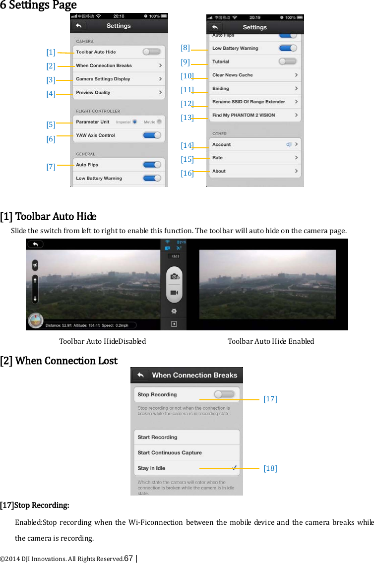  ©2014 DJI Innovations. All Rights Reserved.67 |    6 Settings Page              [1] Toolbar Auto Hide Slide the switch from left to right to enable this function. The toolbar will auto hide on the camera page.  Toolbar Auto HideDisabled                     Toolbar Auto Hide E n a b le d  [2] When Connection Lost  [17]Stop Recording: Enabled:Stop recording when the Wi-Ficonnection between  the mobile device and the camera breaks while the camera is recording. [8] [9] [10] [11] [12] [13]  [14] [15] [16] [17]     [18]  [1] [2] [3] [4]   [5] [6]  [7]      