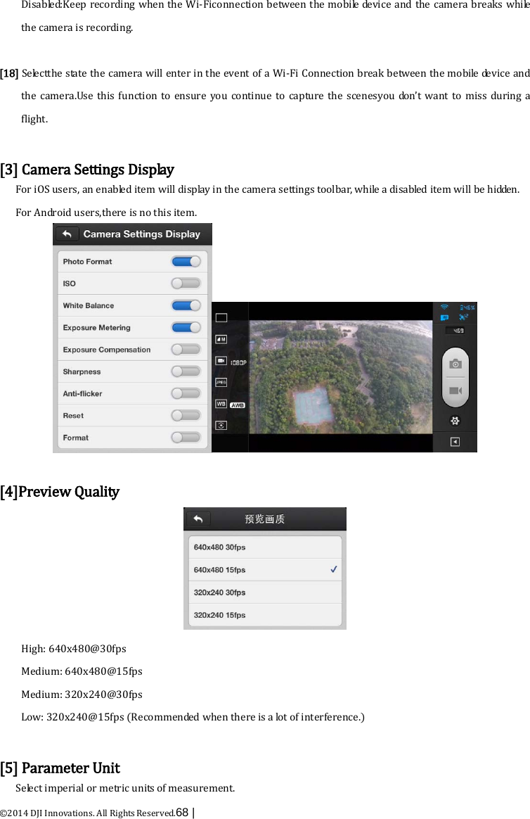  ©2014 DJI Innovations. All Rights Reserved.68 |   Disabled:Keep recording when the Wi-Ficonnection between the mobile device and the camera breaks while the camera is recording.  [18] Selectthe state the camera will enter in the event of a Wi-Fi Connection break between the mobile device and the camera.Use this function to ensure you continue to capture the scenesyou don’t want to miss during  a flight.  [3] Camera Settings Display For iOS users, an enabled item will dis p lay in the camera settings toolbar, while a disabled item will be hidden. For Android users,there is no this item.   [4]Preview Quality  High: 640x480@30fps   Medium: 640x480@15fps Medium: 320x240@30fps   Low: 320x240@15fps (Recommended when there is a lot of interference.)  [5] Parameter Unit Select imperial or metric units of measurement. 