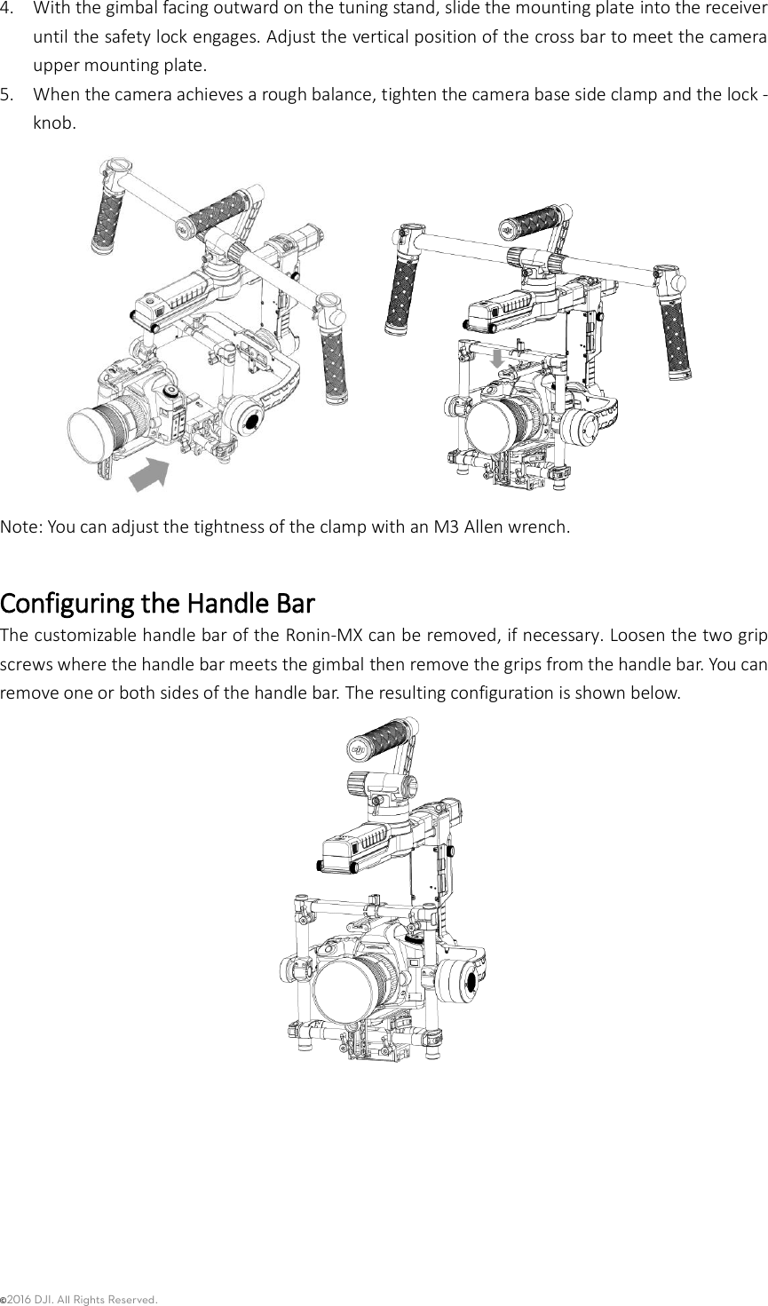 ©2016 DJI. All Rights Reserved.    4. With the gimbal facing outward on the tuning stand, slide the mounting plate into the receiver until the safety lock engages. Adjust the vertical position of the cross bar to meet the camera upper mounting plate. 5. When the camera achieves a rough balance, tighten the camera base side clamp and the lock -knob.  Note: You can adjust the tightness of the clamp with an M3 Allen wrench.  Configuring the Handle Bar   The customizable handle bar of the Ronin-MX can be removed, if necessary. Loosen the two grip screws where the handle bar meets the gimbal then remove the grips from the handle bar. You can remove one or both sides of the handle bar. The resulting configuration is shown below.    