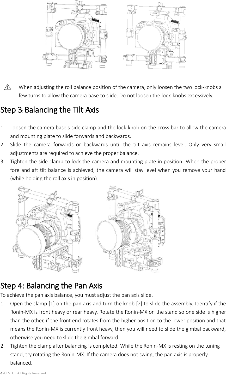 ©2016 DJI. All Rights Reserved.       When adjusting the roll balance position of the camera, only loosen the two lock-knobs a few turns to allow the camera base to slide. Do not loosen the lock-knobs excessively. Step 3: Balancing the Tilt Axis  1. Loosen the camera base&apos;s side clamp and the lock-knob on the cross bar to allow the camera and mounting plate to slide forwards and backwards.   2. Slide  the  camera  forwards  or  backwards  until  the  tilt  axis  remains  level.  Only  very  small adjustments are required to achieve the proper balance. 3. Tighten the side clamp to lock the camera and mounting plate in position.  When the proper fore and aft tilt balance is achieved, the camera will stay level when  you  remove  your  hand (while holding the roll axis in position).    Step 4: Balancing the Pan Axis To achieve the pan axis balance, you must adjust the pan axis slide. 1. Open the clamp [1] on the pan axis and turn the knob [2] to slide the assembly. Identify if the Ronin-MX is front heavy or rear heavy. Rotate the Ronin-MX on the stand so one side is higher than the other, if the front end rotates from the higher position to the lower position and that means the Ronin-MX is currently front heavy, then you will need to slide the gimbal backward, otherwise you need to slide the gimbal forward. 2. Tighten the clamp after balancing is completed. While the Ronin-MX is resting on the tuning stand, try rotating the Ronin-MX. If the camera does not swing, the pan axis is properly balanced.   