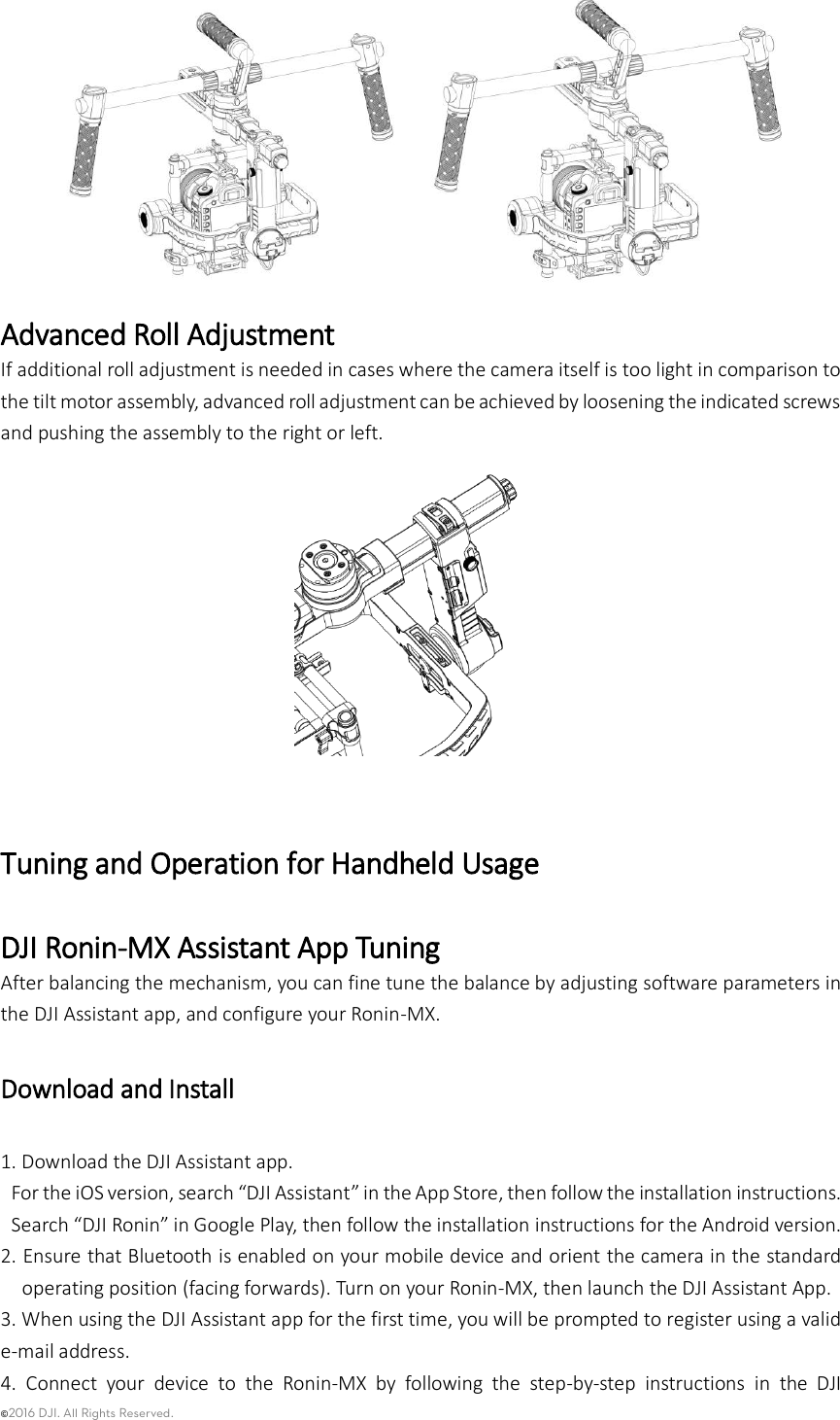©2016 DJI. All Rights Reserved.       Advanced Roll Adjustment If additional roll adjustment is needed in cases where the camera itself is too light in comparison to the tilt motor assembly, advanced roll adjustment can be achieved by loosening the indicated screws and pushing the assembly to the right or left.   Tuning and Operation for Handheld Usage   DJI Ronin-MX Assistant App Tuning   After balancing the mechanism, you can fine tune the balance by adjusting software parameters in the DJI Assistant app, and configure your Ronin-MX.   Download and Install   1. Download the DJI Assistant app.   For the iOS version, search “DJI Assistant” in the App Store, then follow the installation instructions.   Search “DJI Ronin” in Google Play, then follow the installation instructions for the Android version. 2. Ensure that Bluetooth is enabled on your mobile device and orient the camera in the standard operating position (facing forwards). Turn on your Ronin-MX, then launch the DJI Assistant App. 3. When using the DJI Assistant app for the first time, you will be prompted to register using a valid e-mail address.   4.  Connect  your  device  to  the  Ronin-MX  by  following  the  step-by-step  instructions  in  the  DJI 