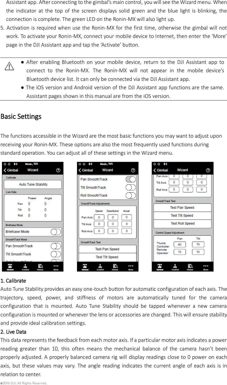 ©2016 DJI. All Rights Reserved.    Assistant app. After connecting to the gimbal’s main control, you will see the Wizard menu. When the  indicator  at  the  top  of  the  screen  displays  solid  green  and  the  blue  light  is  blinking,  the connection is complete. The green LED on the Ronin-MX will also light up.   5. Activation is required when use the Ronin-MX for the first time, otherwise the gimbal will not work. To activate your Ronin-MX, connect your mobile device to Internet, then enter the ‘More’ page in the DJI Assistant app and tap the ‘Activate’ button.     ●  After  enabling  Bluetooth  on  your  mobile  device,  return  to  the  DJI  Assistant  app  to connect  to  the  Ronin-MX.  The  Ronin-MX  will  not  appear  in  the  mobile  device’s Bluetooth device list. It can only be connected via the DJI Assistant app.  ● The iOS version and Android version of the DJI Assistant app functions are the same. Assistant pages shown in this manual are from the iOS version. Basic Settings The functions accessible in the Wizard are the most basic functions you may want to adjust upon receiving your Ronin-MX. These options are also the most frequently used functions during standard operation. You can adjust all of these settings in the Wizard menu.    1. Calibrate Auto Tune Stability provides an easy one-touch button for automatic configuration of each axis. The trajectory,  speed,  power,  and  stiffness  of  motors  are  automatically  tuned  for  the  camera configuration  that  is  mounted.  Auto  Tune  Stability  should  be  tapped  whenever  a  new  camera configuration is mounted or whenever the lens or accessories are changed. This will ensure stability and provide ideal calibration settings. 2. Live Data This data represents the feedback from each motor axis. If a particular motor axis indicates a power reading  greater  than  10,  this  often  means  the  mechanical  balance  of  the  camera  hasn’t  been properly adjusted. A properly balanced camera rig will display readings close to 0 power on each axis,  but these values  may vary.  The  angle  reading  indicates the  current angle  of each axis  is in relation to center. 