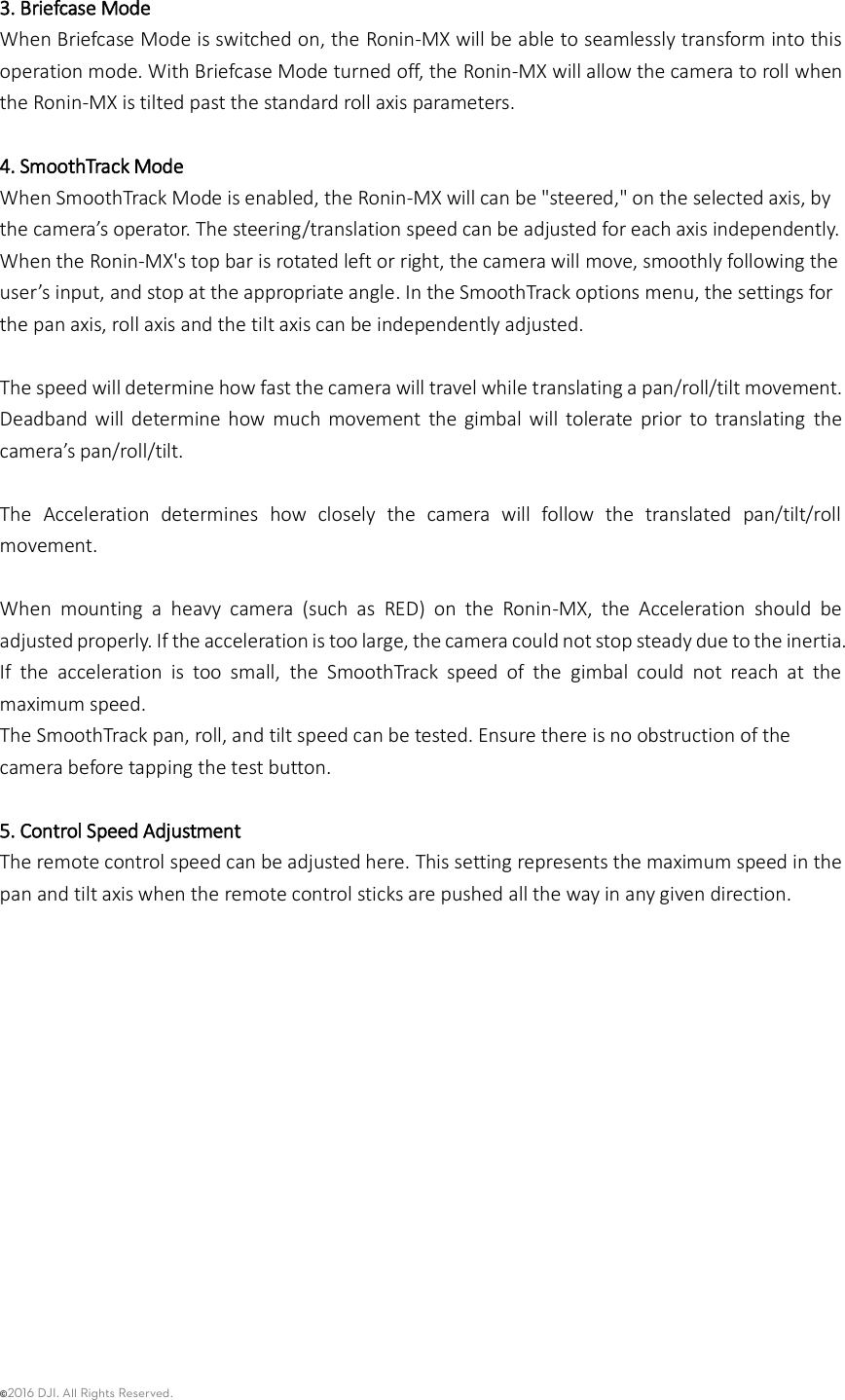 ©2016 DJI. All Rights Reserved.     3. Briefcase Mode When Briefcase Mode is switched on, the Ronin-MX will be able to seamlessly transform into this operation mode. With Briefcase Mode turned off, the Ronin-MX will allow the camera to roll when the Ronin-MX is tilted past the standard roll axis parameters.  4. SmoothTrack Mode When SmoothTrack Mode is enabled, the Ronin-MX will can be &quot;steered,&quot; on the selected axis, by the camera’s operator. The steering/translation speed can be adjusted for each axis independently. When the Ronin-MX&apos;s top bar is rotated left or right, the camera will move, smoothly following the user’s input, and stop at the appropriate angle. In the SmoothTrack options menu, the settings for the pan axis, roll axis and the tilt axis can be independently adjusted.    The speed will determine how fast the camera will travel while translating a pan/roll/tilt movement. Deadband will determine  how  much  movement  the  gimbal  will  tolerate  prior  to  translating  the camera’s pan/roll/tilt.  The  Acceleration  determines  how  closely  the  camera  will  follow  the  translated  pan/tilt/roll movement.  When  mounting  a  heavy  camera  (such  as  RED)  on  the  Ronin-MX,  the  Acceleration  should  be adjusted properly. If the acceleration is too large, the camera could not stop steady due to the inertia. If  the  acceleration  is  too  small,  the  SmoothTrack  speed  of  the  gimbal  could  not  reach  at  the maximum speed.   The SmoothTrack pan, roll, and tilt speed can be tested. Ensure there is no obstruction of the camera before tapping the test button.  5. Control Speed Adjustment The remote control speed can be adjusted here. This setting represents the maximum speed in the pan and tilt axis when the remote control sticks are pushed all the way in any given direction.              