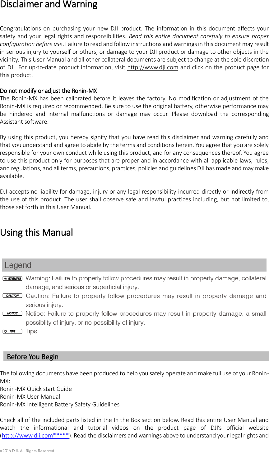 ©2016 DJI. All Rights Reserved.    Disclaimer and Warning   Congratulations  on  purchasing  your  new  DJI  product.  The  information  in  this  document  affects  your safety and your legal  rights and responsibilities.  Read this  entire  document carefully  to ensure proper configuration before use. Failure to read and follow instructions and warnings in this document may result in serious injury to yourself or others, or damage to your DJI product or damage to other objects in the vicinity. This User Manual and all other collateral documents are subject to change at the sole discretion of DJI. For up-to-date product information, visit http://www.dji.com and click on the product page for this product.      Do not modify or adjust the Ronin-MX The Ronin-MX has been  calibrated before it  leaves  the factory. No  modification or adjustment of the Ronin-MX is required or recommended. Be sure to use the original battery, otherwise performance may be  hindered  and  internal  malfunctions  or  damage  may  occur.  Please  download  the  corresponding Assistant software.  By using this product, you hereby signify that you have read this disclaimer and warning carefully and that you understand and agree to abide by the terms and conditions herein. You agree that you are solely responsible for your own conduct while using this product, and for any consequences thereof. You agree to use this product only for purposes that are proper and in accordance with all applicable laws, rules, and regulations, and all terms, precautions, practices, policies and guidelines DJI has made and may make available.    DJI accepts no liability for damage, injury or any legal responsibility incurred directly or indirectly from the use of this product. The user shall observe safe and lawful practices including, but not limited to, those set forth in this User Manual. Using this Manual   Before You Begin  The following documents have been produced to help you safely operate and make full use of your Ronin-MX: Ronin-MX Quick start Guide Ronin-MX User Manual Ronin-MX Intelligent Battery Safety Guidelines  Check all of the included parts listed in the In the Box section below. Read this entire User Manual and watch  the  informational  and  tutorial  videos  on  the  product  page  of  DJI’s  official  website (http://www.dji.com*****). Read the disclaimers and warnings above to understand your legal rights and 