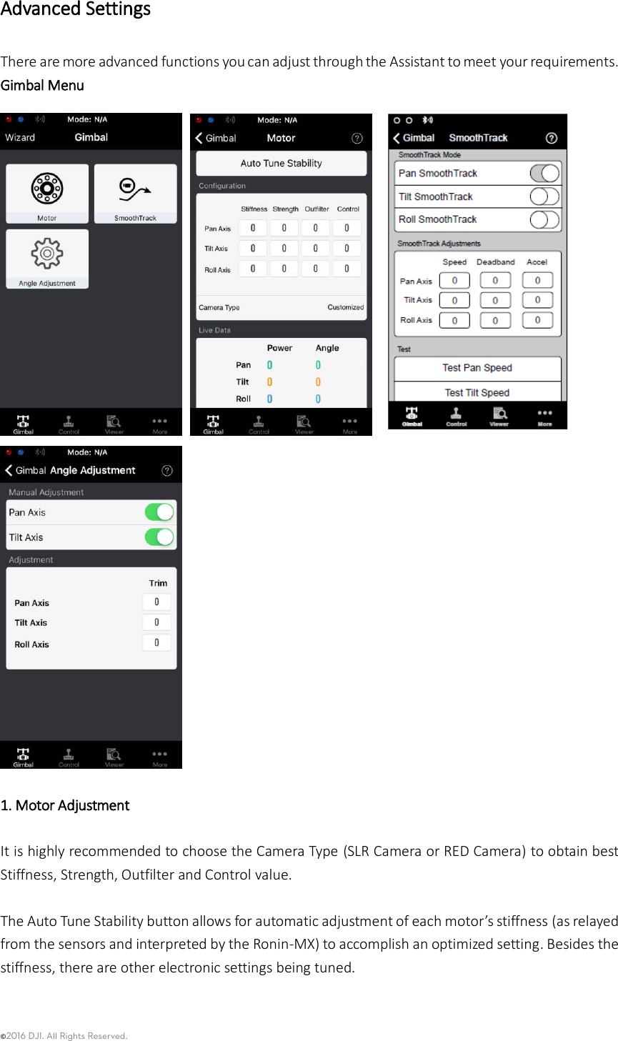 ©2016 DJI. All Rights Reserved.    Advanced Settings There are more advanced functions you can adjust through the Assistant to meet your requirements. Gimbal Menu          1. Motor Adjustment    It is highly recommended to choose the Camera Type (SLR Camera or RED Camera) to obtain best Stiffness, Strength, Outfilter and Control value.  The Auto Tune Stability button allows for automatic adjustment of each motor’s stiffness (as relayed from the sensors and interpreted by the Ronin-MX) to accomplish an optimized setting. Besides the stiffness, there are other electronic settings being tuned.    