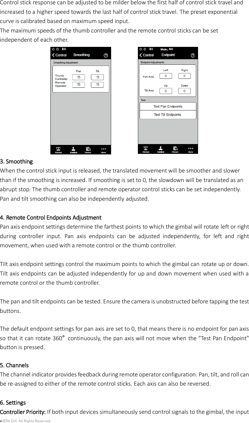 ©2016 DJI. All Rights Reserved.    Control stick response can be adjusted to be milder below the first half of control stick travel and increased to a higher speed towards the last half of control stick travel. The preset exponential curve is calibrated based on maximum speed input.   The maximum speeds of the thumb controller and the remote control sticks can be set independent of each other.  3. Smoothing   When the control stick input is released, the translated movement will be smoother and slower than if the smoothing is increased. If smoothing is set to 0, the slowdown will be translated as an abrupt stop. The thumb controller and remote operator control sticks can be set independently. Pan and tilt smoothing can also be independently adjusted.  4. Remote Control Endpoints Adjustment Pan axis endpoint settings determine the farthest points to which the gimbal will rotate left or right during  controller  input.  Pan  axis  endpoints  can  be  adjusted  independently,  for  left  and  right movement, when used with a remote control or the thumb controller.    Tilt axis endpoint settings control the maximum points to which the gimbal can rotate up or down. Tilt axis endpoints can be adjusted independently for up and down movement when used with a remote control or the thumb controller.    The pan and tilt endpoints can be tested. Ensure the camera is unobstructed before tapping the test buttons.  The default endpoint settings for pan axis are set to 0, that means there is no endpoint for pan axis so that it can rotate 360° continuously, the pan axis will not move when the &quot;Test Pan Endpoint&quot; button is pressed.  5. Channels The channel indicator provides feedback during remote operator configuration. Pan, tilt, and roll can be re-assigned to either of the remote control sticks. Each axis can also be reversed.  6. Settings Controller Priority: If both input devices simultaneously send control signals to the gimbal, the input 