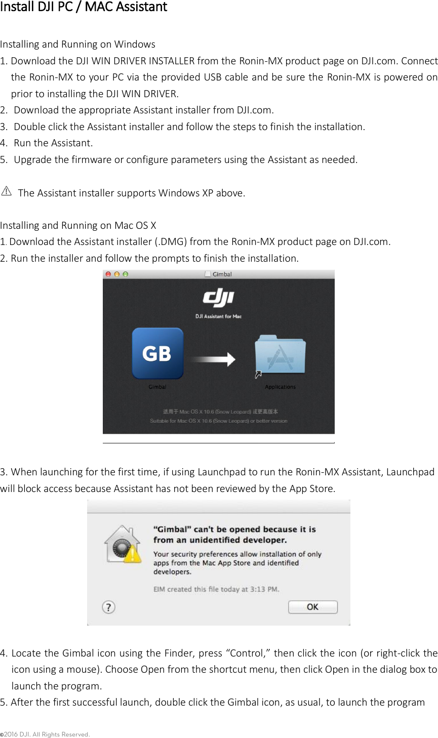 ©2016 DJI. All Rights Reserved.    Install DJI PC / MAC Assistant Installing and Running on Windows 1. Download the DJI WIN DRIVER INSTALLER from the Ronin-MX product page on DJI.com. Connect the Ronin-MX to your PC via the provided USB cable and be sure the Ronin-MX is powered on prior to installing the DJI WIN DRIVER. 2.  Download the appropriate Assistant installer from DJI.com. 3.  Double click the Assistant installer and follow the steps to finish the installation. 4.  Run the Assistant. 5.  Upgrade the firmware or configure parameters using the Assistant as needed.      The Assistant installer supports Windows XP above.    Installing and Running on Mac OS X 1. Download the Assistant installer (.DMG) from the Ronin-MX product page on DJI.com.   2. Run the installer and follow the prompts to finish the installation.     3. When launching for the first time, if using Launchpad to run the Ronin-MX Assistant, Launchpad will block access because Assistant has not been reviewed by the App Store.   4. Locate the Gimbal icon using the Finder, press “Control,” then click the icon (or right-click the icon using a mouse). Choose Open from the shortcut menu, then click Open in the dialog box to launch the program.   5. After the first successful launch, double click the Gimbal icon, as usual, to launch the program 