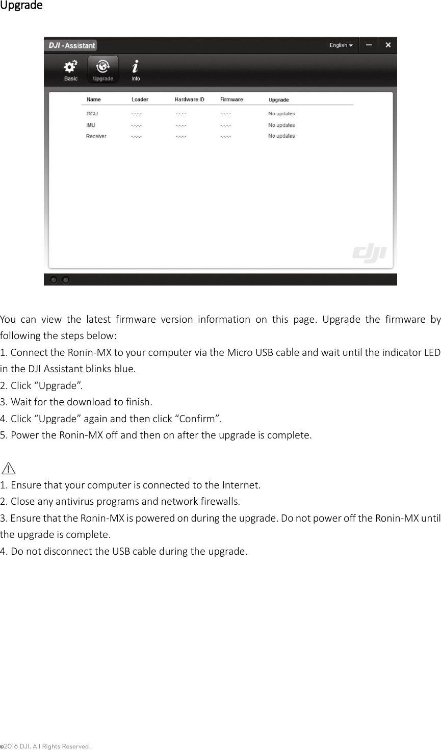 ©2016 DJI. All Rights Reserved.    Upgrade    You  can  view  the  latest  firmware  version  information  on  this  page.  Upgrade  the  firmware  by following the steps below: 1. Connect the Ronin-MX to your computer via the Micro USB cable and wait until the indicator LED in the DJI Assistant blinks blue. 2. Click “Upgrade”. 3. Wait for the download to finish. 4. Click “Upgrade” again and then click “Confirm”. 5. Power the Ronin-MX off and then on after the upgrade is complete.   1. Ensure that your computer is connected to the Internet. 2. Close any antivirus programs and network firewalls. 3. Ensure that the Ronin-MX is powered on during the upgrade. Do not power off the Ronin-MX until the upgrade is complete. 4. Do not disconnect the USB cable during the upgrade.           