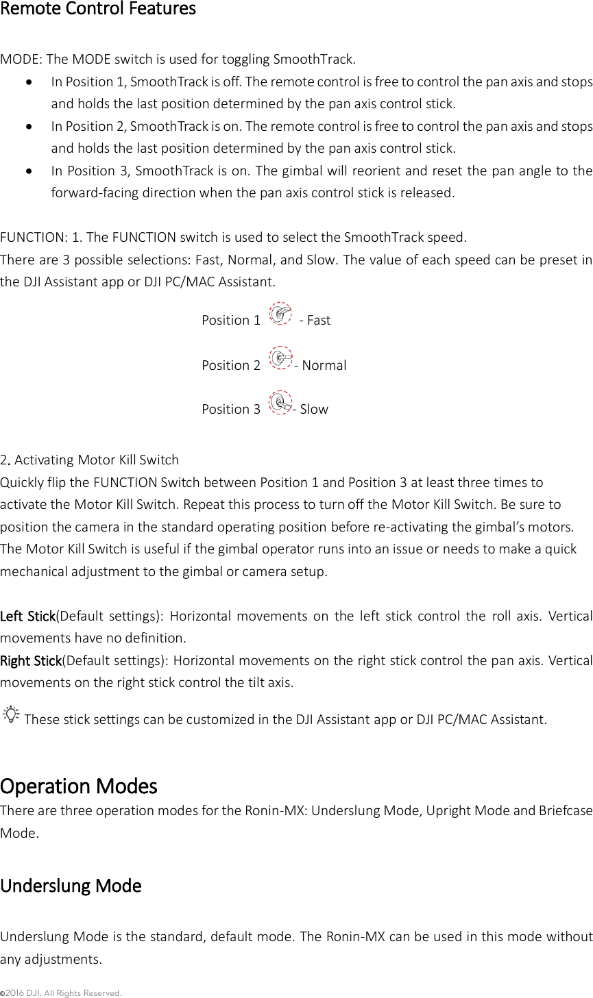 ©2016 DJI. All Rights Reserved.    Remote Control Features MODE: The MODE switch is used for toggling SmoothTrack.      In Position 1, SmoothTrack is off. The remote control is free to control the pan axis and stops and holds the last position determined by the pan axis control stick.  In Position 2, SmoothTrack is on. The remote control is free to control the pan axis and stops and holds the last position determined by the pan axis control stick.  In Position 3, SmoothTrack is on. The gimbal will reorient and reset the pan angle to the forward-facing direction when the pan axis control stick is released.  FUNCTION: 1. The FUNCTION switch is used to select the SmoothTrack speed.   There are 3 possible selections: Fast, Normal, and Slow. The value of each speed can be preset in the DJI Assistant app or DJI PC/MAC Assistant. Position 1    - Fast Position 2  - Normal Position 3  - Slow  2. Activating Motor Kill Switch Quickly flip the FUNCTION Switch between Position 1 and Position 3 at least three times to activate the Motor Kill Switch. Repeat this process to turn off the Motor Kill Switch. Be sure to position the camera in the standard operating position before re-activating the gimbal’s motors. The Motor Kill Switch is useful if the gimbal operator runs into an issue or needs to make a quick mechanical adjustment to the gimbal or camera setup.  Left Stick(Default  settings):  Horizontal movements  on  the  left  stick  control  the  roll  axis.  Vertical movements have no definition. Right Stick(Default settings): Horizontal movements on the right stick control the pan axis. Vertical movements on the right stick control the tilt axis. These stick settings can be customized in the DJI Assistant app or DJI PC/MAC Assistant.  Operation Modes There are three operation modes for the Ronin-MX: Underslung Mode, Upright Mode and Briefcase Mode. Underslung Mode   Underslung Mode is the standard, default mode. The Ronin-MX can be used in this mode without any adjustments. 