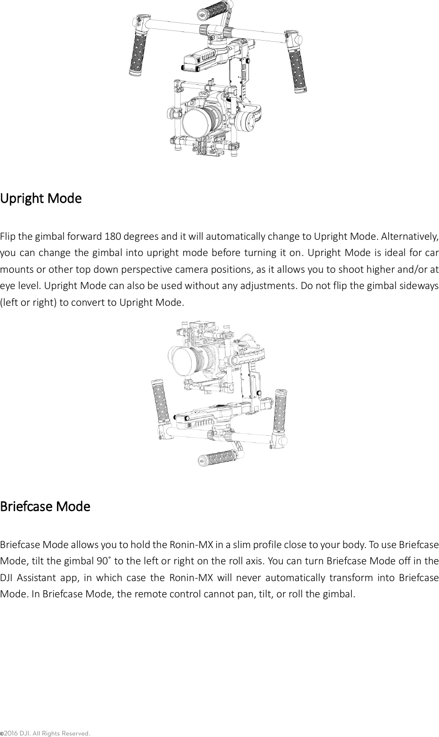 ©2016 DJI. All Rights Reserved.     Upright Mode Flip the gimbal forward 180 degrees and it will automatically change to Upright Mode. Alternatively, you can change the gimbal into upright mode before turning it on.  Upright Mode is ideal for car mounts or other top down perspective camera positions, as it allows you to shoot higher and/or at eye level. Upright Mode can also be used without any adjustments. Do not flip the gimbal sideways (left or right) to convert to Upright Mode.  Briefcase Mode Briefcase Mode allows you to hold the Ronin-MX in a slim profile close to your body. To use Briefcase Mode, tilt the gimbal 90˚ to the left or right on the roll axis. You can turn Briefcase Mode off in the DJI  Assistant  app,  in which  case  the  Ronin-MX  will  never  automatically  transform  into  Briefcase Mode. In Briefcase Mode, the remote control cannot pan, tilt, or roll the gimbal.   