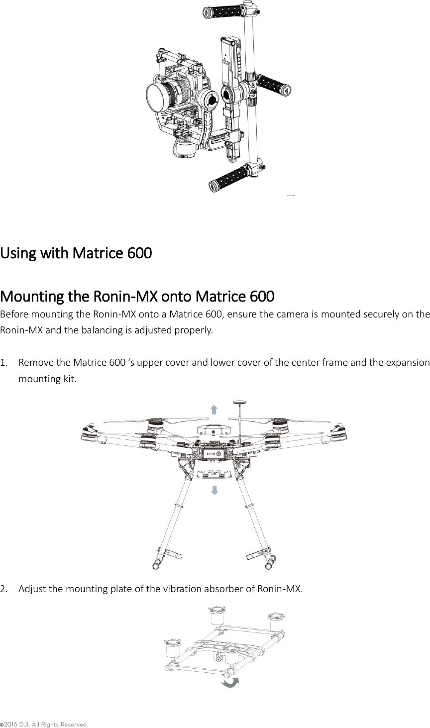 ©2016 DJI. All Rights Reserved.      Using with Matrice 600 Mounting the Ronin-MX onto Matrice 600 Before mounting the Ronin-MX onto a Matrice 600, ensure the camera is mounted securely on the Ronin-MX and the balancing is adjusted properly.  1. Remove the Matrice 600 ‘s upper cover and lower cover of the center frame and the expansion mounting kit.  2. Adjust the mounting plate of the vibration absorber of Ronin-MX.     