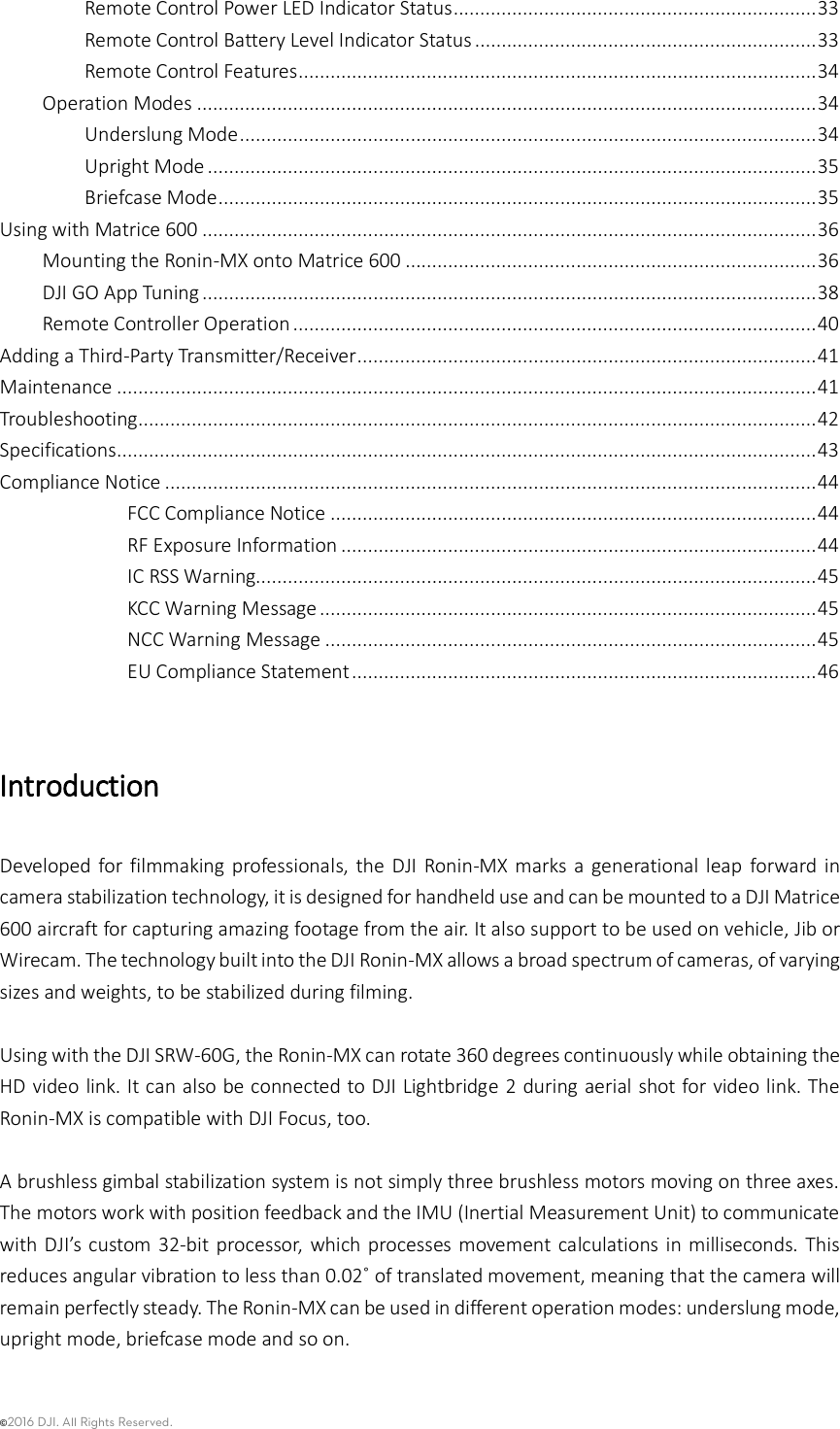 ©2016 DJI. All Rights Reserved.    Remote Control Power LED Indicator Status .................................................................... 33 Remote Control Battery Level Indicator Status ................................................................ 33 Remote Control Features ................................................................................................. 34 Operation Modes .................................................................................................................... 34 Underslung Mode ............................................................................................................ 34 Upright Mode .................................................................................................................. 35 Briefcase Mode ................................................................................................................ 35 Using with Matrice 600 ................................................................................................................... 36 Mounting the Ronin-MX onto Matrice 600 ............................................................................. 36 DJI GO App Tuning ................................................................................................................... 38 Remote Controller Operation .................................................................................................. 40 Adding a Third-Party Transmitter/Receiver ...................................................................................... 41 Maintenance ................................................................................................................................... 41 Troubleshooting ............................................................................................................................... 42 Specifications ................................................................................................................................... 43 Compliance Notice .......................................................................................................................... 44 FCC Compliance Notice ........................................................................................... 44 RF Exposure Information ......................................................................................... 44 IC RSS Warning......................................................................................................... 45 KCC Warning Message ............................................................................................. 45 NCC Warning Message ............................................................................................ 45 EU Compliance Statement ....................................................................................... 46  Introduction Developed  for filmmaking  professionals,  the  DJI Ronin-MX marks a  generational  leap  forward  in camera stabilization technology, it is designed for handheld use and can be mounted to a DJI Matrice 600 aircraft for capturing amazing footage from the air. It also support to be used on vehicle, Jib or Wirecam. The technology built into the DJI Ronin-MX allows a broad spectrum of cameras, of varying sizes and weights, to be stabilized during filming.    Using with the DJI SRW-60G, the Ronin-MX can rotate 360 degrees continuously while obtaining the HD video link. It can also be connected to DJI Lightbridge 2 during aerial shot for video link. The Ronin-MX is compatible with DJI Focus, too.    A brushless gimbal stabilization system is not simply three brushless motors moving on three axes. The motors work with position feedback and the IMU (Inertial Measurement Unit) to communicate with DJI’s custom  32-bit processor,  which  processes movement calculations  in milliseconds. This reduces angular vibration to less than 0.02˚ of translated movement, meaning that the camera will remain perfectly steady. The Ronin-MX can be used in different operation modes: underslung mode, upright mode, briefcase mode and so on.    
