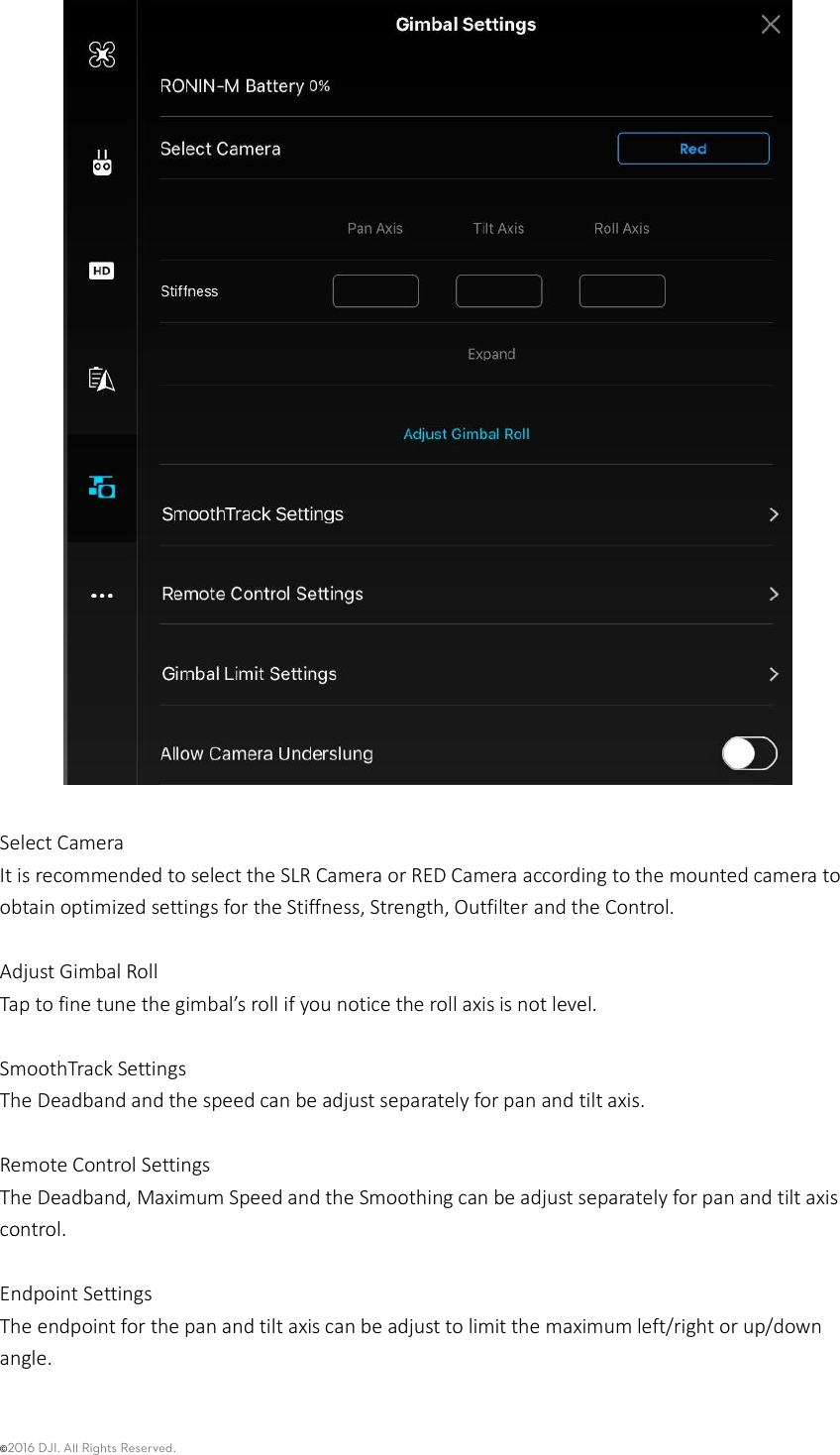 ©2016 DJI. All Rights Reserved.      Select Camera It is recommended to select the SLR Camera or RED Camera according to the mounted camera to obtain optimized settings for the Stiffness, Strength, Outfilter and the Control.    Adjust Gimbal Roll Tap to fine tune the gimbal’s roll if you notice the roll axis is not level.    SmoothTrack Settings The Deadband and the speed can be adjust separately for pan and tilt axis.    Remote Control Settings The Deadband, Maximum Speed and the Smoothing can be adjust separately for pan and tilt axis control.    Endpoint Settings The endpoint for the pan and tilt axis can be adjust to limit the maximum left/right or up/down angle.    