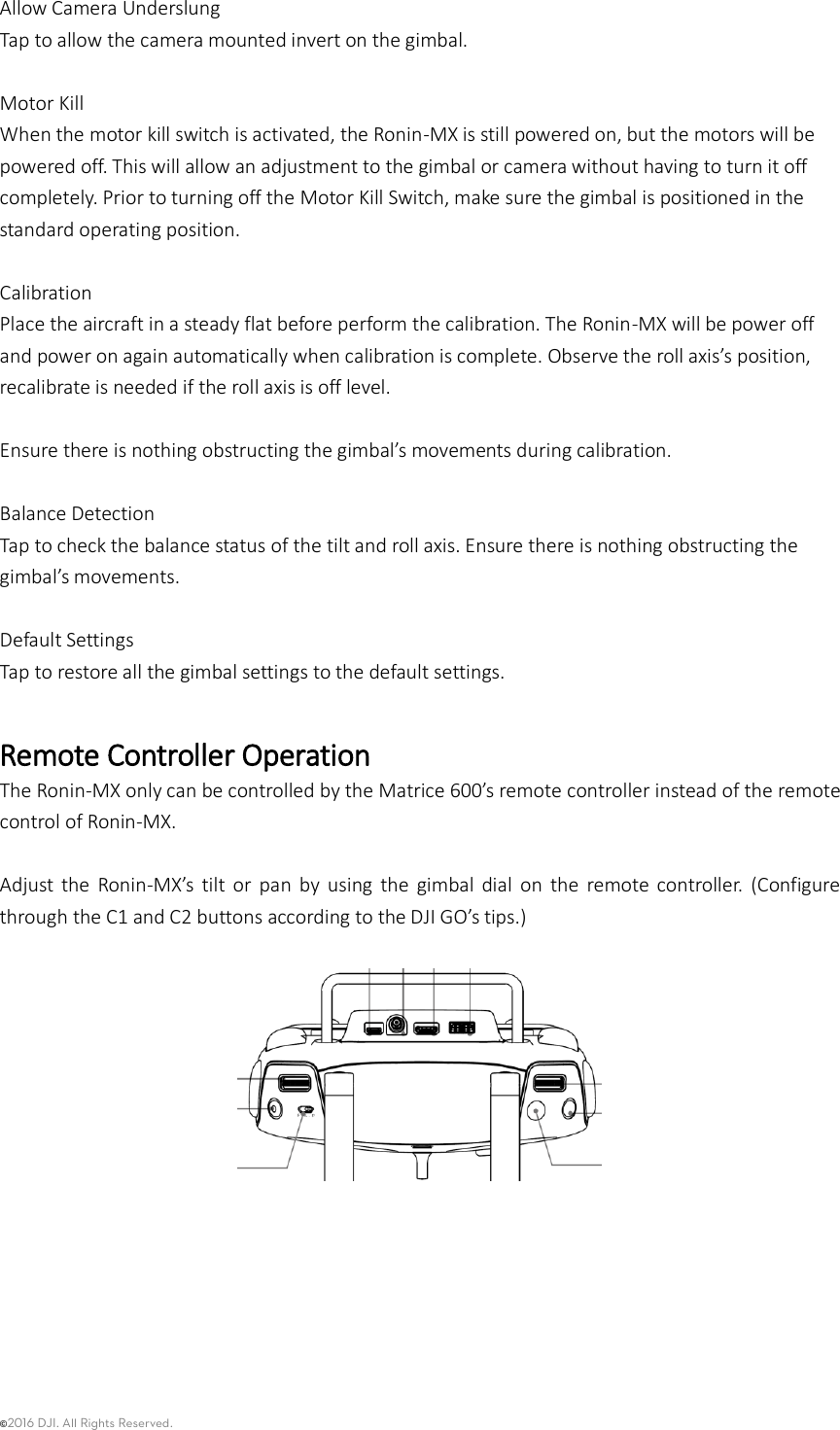 ©2016 DJI. All Rights Reserved.    Allow Camera Underslung Tap to allow the camera mounted invert on the gimbal.    Motor Kill   When the motor kill switch is activated, the Ronin-MX is still powered on, but the motors will be powered off. This will allow an adjustment to the gimbal or camera without having to turn it off completely. Prior to turning off the Motor Kill Switch, make sure the gimbal is positioned in the standard operating position.  Calibration Place the aircraft in a steady flat before perform the calibration. The Ronin-MX will be power off and power on again automatically when calibration is complete. Observe the roll axis’s position, recalibrate is needed if the roll axis is off level.    Ensure there is nothing obstructing the gimbal’s movements during calibration.    Balance Detection Tap to check the balance status of the tilt and roll axis. Ensure there is nothing obstructing the gimbal’s movements.  Default Settings Tap to restore all the gimbal settings to the default settings.    Remote Controller Operation The Ronin-MX only can be controlled by the Matrice 600’s remote controller instead of the remote control of Ronin-MX.    Adjust  the  Ronin-MX’s  tilt  or  pan  by  using  the  gimbal  dial  on  the  remote  controller.  (Configure through the C1 and C2 buttons according to the DJI GO’s tips.)     