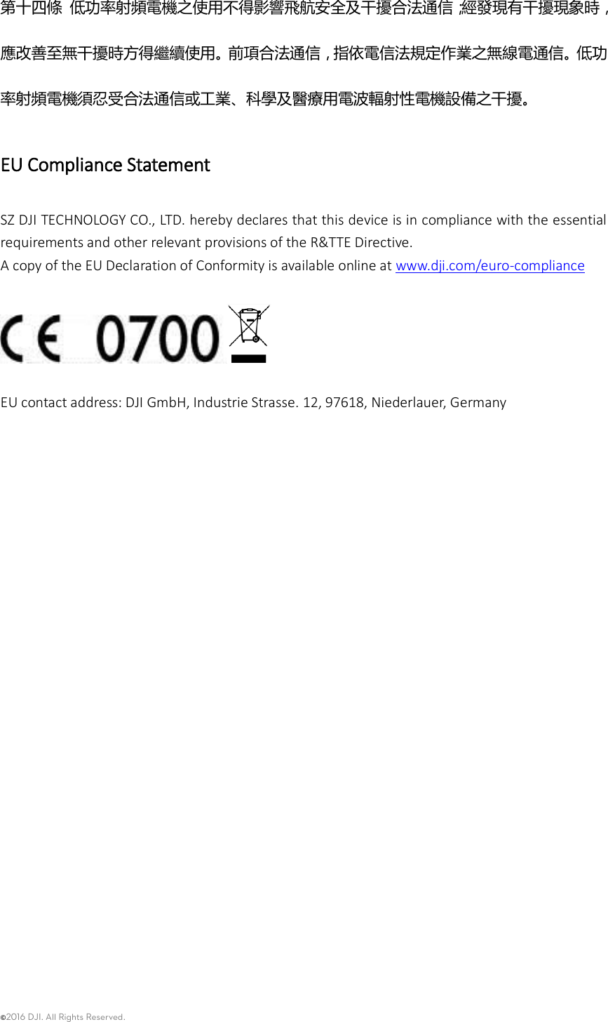 ©2016 DJI. All Rights Reserved.    第十四條 低功率射頻電機之使用不得影響飛航安全及干擾合法通信；經發現有干擾現象時，應改善至無干擾時方得繼續使用。前項合法通信，指依電信法規定作業之無線電通信。低功率射頻電機須忍受合法通信或工業、科學及醫療用電波輻射性電機設備之干擾。 EU Compliance Statement SZ DJI TECHNOLOGY CO., LTD. hereby declares that this device is in compliance with the essential requirements and other relevant provisions of the R&amp;TTE Directive. A copy of the EU Declaration of Conformity is available online at www.dji.com/euro-compliance    EU contact address: DJI GmbH, Industrie Strasse. 12, 97618, Niederlauer, Germany     