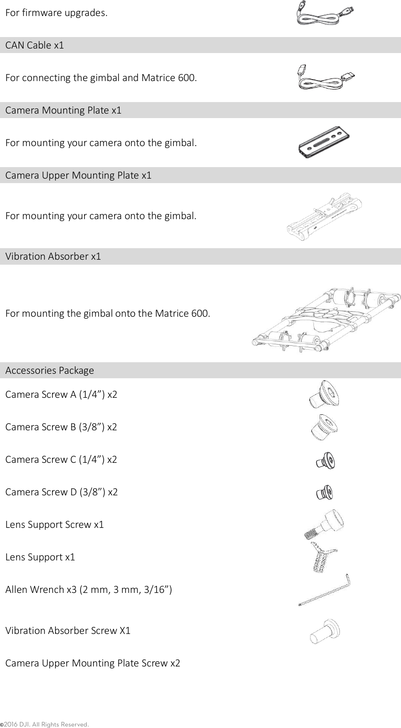 ©2016 DJI. All Rights Reserved.    For firmware upgrades.  CAN Cable x1  For connecting the gimbal and Matrice 600.  Camera Mounting Plate x1  For mounting your camera onto the gimbal.  Camera Upper Mounting Plate x1  For mounting your camera onto the gimbal.  Vibration Absorber x1  For mounting the gimbal onto the Matrice 600.    Accessories Package  Camera Screw A (1/4”) x2  Camera Screw B (3/8”) x2  Camera Screw C (1/4”) x2  Camera Screw D (3/8”) x2  Lens Support Screw x1  Lens Support x1  Allen Wrench x3 (2 mm, 3 mm, 3/16”)  Vibration Absorber Screw X1    Camera Upper Mounting Plate Screw x2   