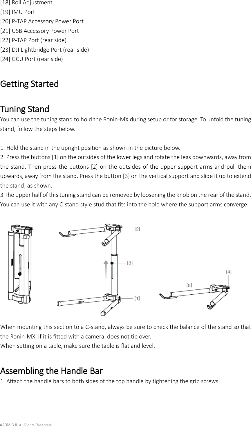 ©2016 DJI. All Rights Reserved.    [18] Roll Adjustment [19] IMU Port [20] P-TAP Accessory Power Port   [21] USB Accessory Power Port   [22] P-TAP Port (rear side) [23] DJI Lightbridge Port (rear side) [24] GCU Port (rear side) Getting Started Tuning Stand You can use the tuning stand to hold the Ronin-MX during setup or for storage. To unfold the tuning stand, follow the steps below.    1. Hold the stand in the upright position as shown in the picture below.   2. Press the buttons [1] on the outsides of the lower legs and rotate the legs downwards, away from the stand. Then press the buttons [2] on the outsides of the upper support arms and  pull them upwards, away from the stand. Press the button [3] on the vertical support and slide it up to extend the stand, as shown. 3 The upper half of this tuning stand can be removed by loosening the knob on the rear of the stand. You can use it with any C-stand style stud that fits into the hole where the support arms converge.    When mounting this section to a C-stand, always be sure to check the balance of the stand so that the Ronin-MX, if it is fitted with a camera, does not tip over.   When setting on a table, make sure the table is flat and level.  Assembling the Handle Bar 1. Attach the handle bars to both sides of the top handle by tightening the grip screws.   