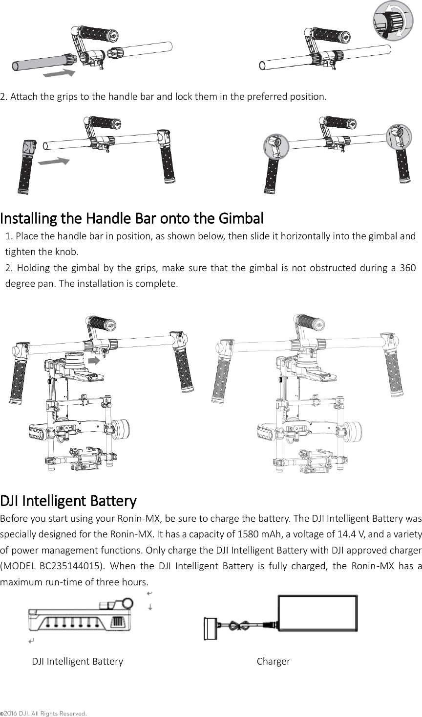 ©2016 DJI. All Rights Reserved.     2. Attach the grips to the handle bar and lock them in the preferred position.  Installing the Handle Bar onto the Gimbal 1. Place the handle bar in position, as shown below, then slide it horizontally into the gimbal and tighten the knob. 2.  Holding the gimbal by  the grips, make sure  that the gimbal is  not obstructed during  a  360 degree pan. The installation is complete.    DJI Intelligent Battery Before you start using your Ronin-MX, be sure to charge the battery. The DJI Intelligent Battery was specially designed for the Ronin-MX. It has a capacity of 1580 mAh, a voltage of 14.4 V, and a variety of power management functions. Only charge the DJI Intelligent Battery with DJI approved charger (MODEL  BC235144015).  When  the  DJI  Intelligent  Battery  is  fully  charged,  the  Ronin-MX  has  a maximum run-time of three hours.   DJI Intelligent Battery                         Charger  