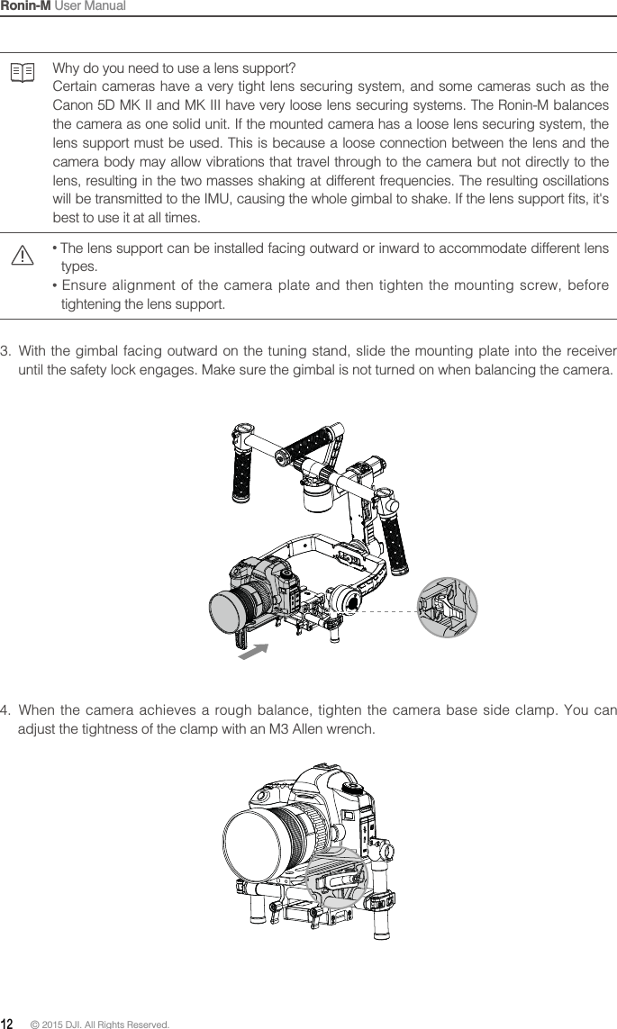 Ronin-M User Manual12 © 2015 DJI. All Rights Reserved. Why do you need to use a lens support?Certain cameras have a very tight lens securing system, and some cameras such as the Canon 5D MK II and MK III have very loose lens securing systems. The Ronin-M balances the camera as one solid unit. If the mounted camera has a loose lens securing system, the lens support must be used. This is because a loose connection between the lens and the camera body may allow vibrations that travel through to the camera but not directly to the lens, resulting in the two masses shaking at different frequencies. The resulting oscillations best to use it at all times.  The lens support can be installed facing outward or inward to accommodate different lens types.  tightening the lens support.3.  With the gimbal facing outward on the tuning stand, slide the mounting plate into the receiver until the safety lock engages. Make sure the gimbal is not turned on when balancing the camera.4.  When the camera achieves a rough balance, tighten the camera base side clamp. You can adjust the tightness of the clamp with an M3 Allen wrench.