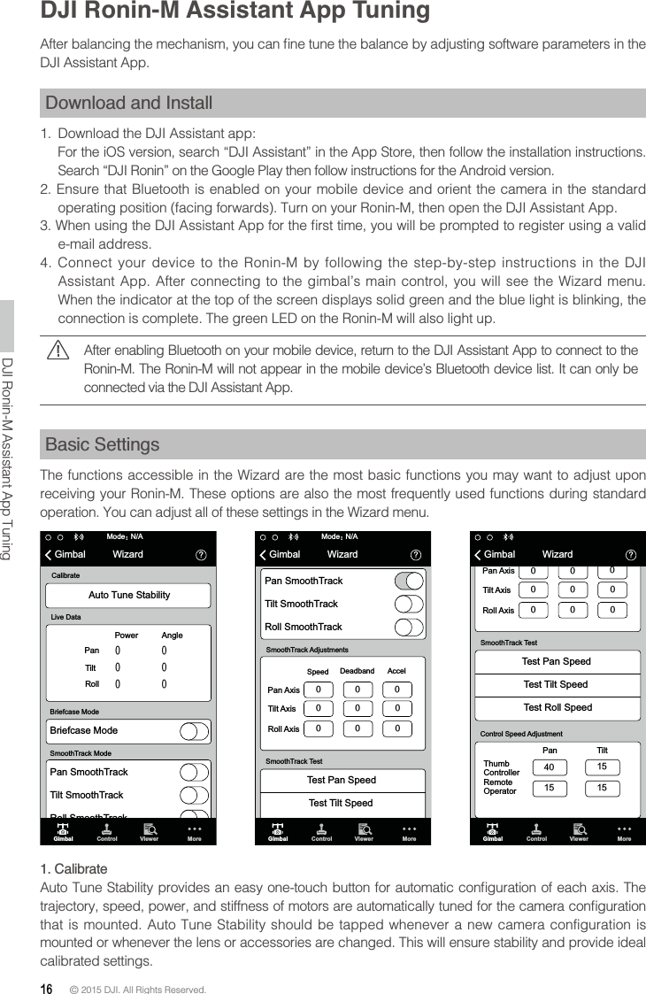 16 © 2015 DJI. All Rights Reserved. DJI Ronin-M Assistant App TuningDJI Assistant App.Download and Install1.  Download the DJI Assistant app:   operating position (facing forwards). Turn on your Ronin-M, then open the DJI Assistant App.e-mail address. 4. Connect your device to the Ronin-M by following the step-by-step instructions in the DJI Assistant App. After connecting to the gimbal’s main control, you will see the Wizard menu. When the indicator at the top of the screen displays solid green and the blue light is blinking, the After enabling Bluetooth on your mobile device, return to the DJI Assistant App to connect to the Ronin-M. The Ronin-M will not appear in the mobile device’s Bluetooth device list. It can only be connected via the DJI Assistant App.Basic SettingsThe functions accessible in the Wizard are the most basic functions you may want to adjust upon receiving your Ronin-M. These options are also the most frequently used functions during standard operation. You can adjust all of these settings in the Wizard menu.N/A὎GimbalModeὉWizardPan SmoothTrackTilt SmoothTrackRoll SmoothTrackSpeedPan AxisTilt AxisDeadband AccelSmoothTrack AdjustmentsRoll Axis Test Pan SpeedSmoothTrack TestTest Tilt SpeedGimbal Control Viewer MoreN/A὎GimbalModeὉWizardAuto Tune StabilityBriefcase ModePan SmoothTrackLive DataCalibrateBriefcase ModeSmoothTrack ModePowerPanTiltRollAngleTilt SmoothTrackRoll SmoothTrackGimbal Control Viewer MoreGimbal Control Viewer MorePan Thumb ControllerRemoteOperatorTilt Control Speed AdjustmentSpeedPan AxisTilt AxisDeadband AccelRoll Axis Test Pan SpeedSmoothTrack TestTest Tilt SpeedTest Roll Speed὎Gimbal Wizard1. Calibrate   mounted or whenever the lens or accessories are changed. This will ensure stability and provide ideal calibrated settings.DJI Ronin-M Assistant App Tuning