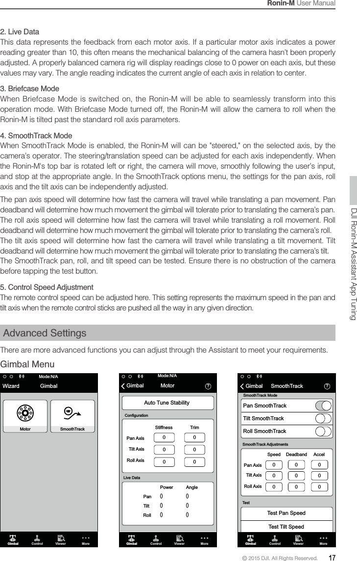 Ronin-M User Manual© 2015 DJI. All Rights Reserved.  17DJI Ronin-M Assistant App TuningWizard GimbalMotorMode:N/ASmoothTrackGimbal Control Viewer MoreGimbal Control Viewer More὎ Mode:N/AMotorGimbalPan AxisStiffnessPower AngleTrimTilt AxisRoll AxisPan Tilt Roll Auto Tune StabilityLive DataConfiguration὎GimbalTest Pan SpeedTest Tilt SpeedSmoothTrackSmoothTrack AdjustmentsTestSpeed Deadband AccelPan AxisTilt Axis  Roll Axis Gimbal Control Viewer MorePan SmoothTrackSmoothTrack ModeTilt SmoothTrackRoll SmoothTrack2. Live Data reading greater than 10, this often means the mechanical balancing of the camera hasn’t been properly 3. Briefcase ModeWhen Briefcase Mode is switched on, the Ronin-M will be able to seamlessly transform into this operation mode. With Briefcase Mode turned off, the Ronin-M will allow the camera to roll when the &amp;,04&apos; deadband will determine how much movement the gimbal will tolerate prior to translating the camera’s pan.  deadband will determine how much movement the gimbal will tolerate prior to translating the camera’s roll.  deadband will determine how much movement the gimbal will tolerate prior to translating the camera’s tilt.before tapping the test button.5. Control Speed AdjustmentAdvanced SettingsThere are more advanced functions you can adjust through the Assistant to meet your requirements.Gimbal Menu 