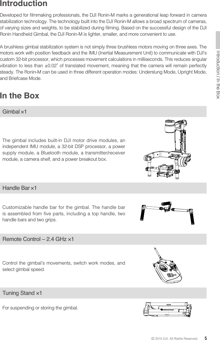 © 2015 DJI. All Rights Reserved.  5Introductionstabilization technology. The technology built into the DJI Ronin-M allows a broad spectrum of cameras, Ronin Handheld Gimbal, the DJI Ronin-M is lighter, smaller, and more convenient to use. motors work with position feedback and the IMU (Inertial Measurement Unit) to communicate with DJI’s custom 32-bit processor, which processes movement calculations in milliseconds. This reduces angular  steady. The Ronin-M can be used in three different operation modes: Underslung Mode, Upright Mode, and Briefcase Mode.In the BoxGimbal ×1The gimbal includes built-in DJI motor drive modules, an supply module, a Bluetooth module, a transmitter/receiver Handle Bar ×1Customizable handle bar for the gimbal. The handle bar is assembled from five parts, including a top handle, two handle bars and two grips.Control the gimbal’s movements, switch work modes, and select gimbal speed.Tuning Stand ×1For suspending or storing the gimbal. 
