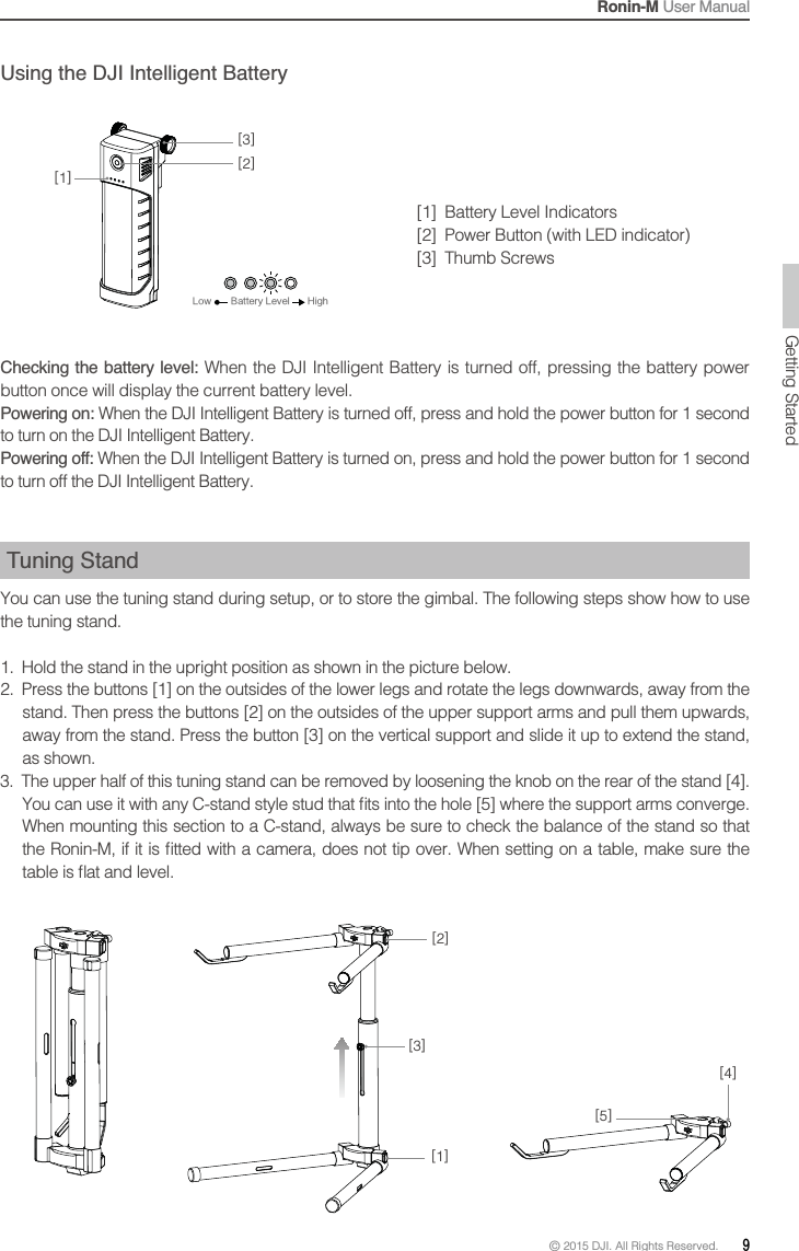 Ronin-M User Manual© 2015 DJI. All Rights Reserved.  9Using the DJI Intelligent Battery[1]  Battery Level Indicators  Checking the battery level: When the DJI Intelligent Battery is turned off, pressing the battery power button once will display the current battery level.Powering on: When the DJI Intelligent Battery is turned off, press and hold the power button for 1 second to turn on the DJI Intelligent Battery.Powering off: When the DJI Intelligent Battery is turned on, press and hold the power button for 1 second to turn off the DJI Intelligent Battery. Tuning Stand You can use the tuning stand during setup, or to store the gimbal. The following steps show how to use the tuning stand. 1.  Hold the stand in the upright position as shown in the picture below.2.  Press the buttons [1] on the outsides of the lower legs and rotate the legs downwards, away from the stand. Then press the buttons [2] on the outsides of the upper support arms and pull them upwards, as shown. 3.  The upper half of this tuning stand can be removed by loosening the knob on the rear of the stand [4]. When mounting this section to a C-stand, always be sure to check the balance of the stand so that [1][2][5][4][3][3][1][2])JHI-PX #BUUFSZ-FWFM