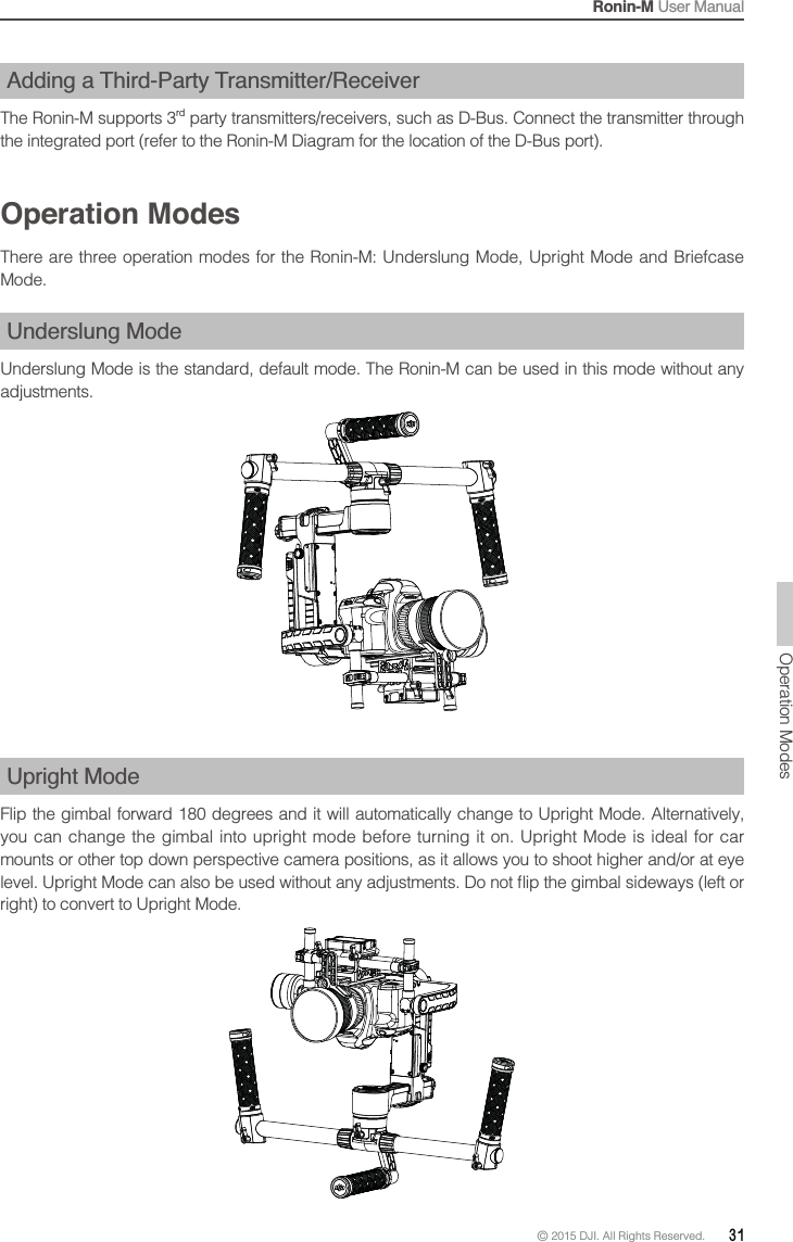 Ronin-M User Manual© 2015 DJI. All Rights Reserved.  31Adding a Third-Party Transmitter/Receiver The Ronin-M supports 3rd party transmitters/receivers, such as D-Bus. Connect the transmitter through the integrated port (refer to the Ronin-M Diagram for the location of the D-Bus port).Operation ModesThere are three operation modes for the Ronin-M: Underslung Mode, Upright Mode and Briefcase Mode.Underslung ModeUnderslung Mode is the standard, default mode. The Ronin-M can be used in this mode without any adjustments.Upright ModeFlip the gimbal forward 180 degrees and it will automatically change to Upright Mode. Alternatively, you can change the gimbal into upright mode before turning it on. Upright Mode is ideal for car mounts or other top down perspective camera positions, as it allows you to shoot higher and/or at eye right) to convert to Upright Mode.Operation Modes