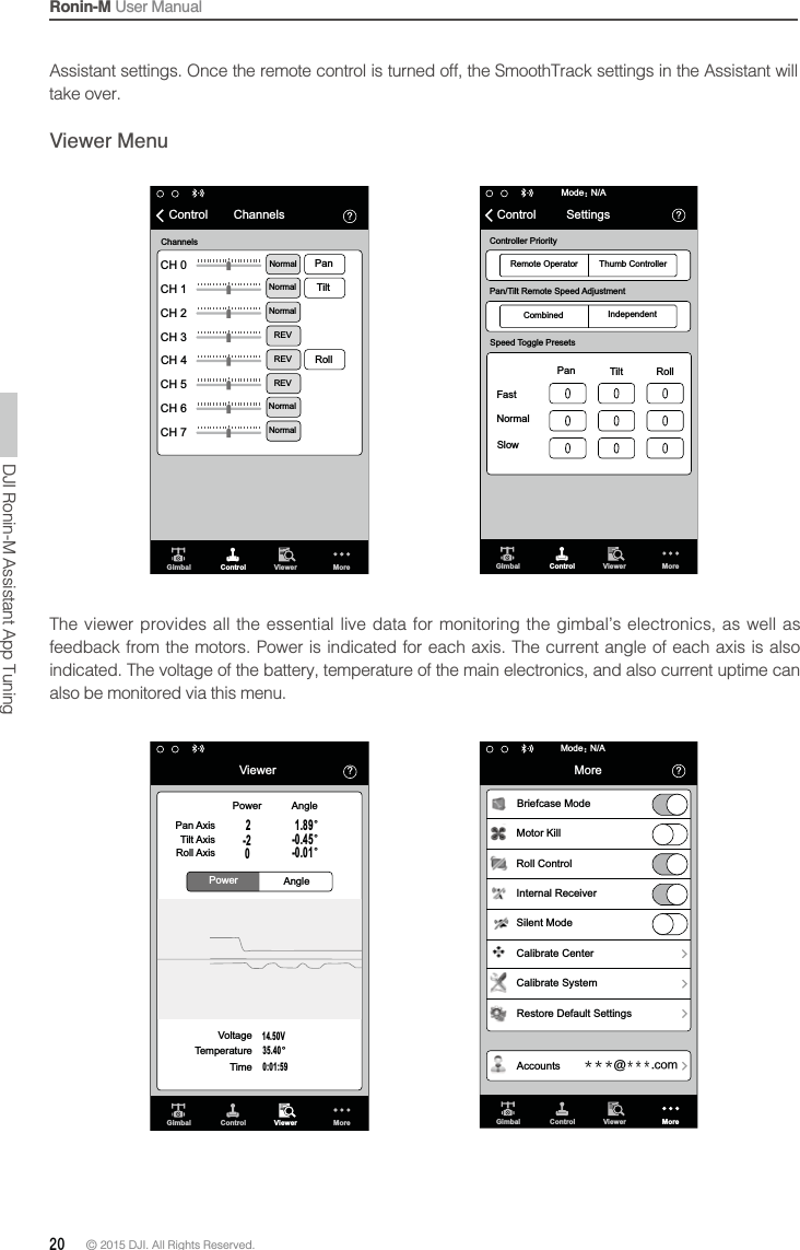 Ronin-M User Manual20 © 2015 DJI. All Rights Reserved. Gimbal Control Viewer More὎N/AModeὉControl SettingsController PriorityRemote Operator Thumb ControllerPan/Tilt Remote Speed AdjustmentCombined IndependentSpeed Toggle PresetsPan FastNormalSlowRollTilt὎CH 0CH 1CH 2CH 3CH 4CH 5CH 6CH 7Gimbal Control Viewer MoreControl ChannelsChannelsPanNormalNormalNormalREVREVREVNormalNormalTiltRolltake over.Viewer Menu὎ViewerControl Viewer More14.50V0:01:5935.40ȡPowerPowerAngleAnglePan AxisTilt AxisRoll AxisVoltageTemperatureTime2-20-0.01ȡ-0.45ȡ1.89ȡGimbal Gimbal Control Viewer More὎ἹἹἹ!ἹἹἹDPNN/AModeὉMoreBriefcase ModeMotor KillCalibrate CenterCalibrate SystemRestore Default SettingsAccountsRoll ControlInternal ReceiverSilent ModeThe viewer provides all the essential live data for monitoring the gimbal’s electronics, as well as indicated. The voltage of the battery, temperature of the main electronics, and also current uptime can also be monitored via this menu.DJI Ronin-M Assistant App Tuning