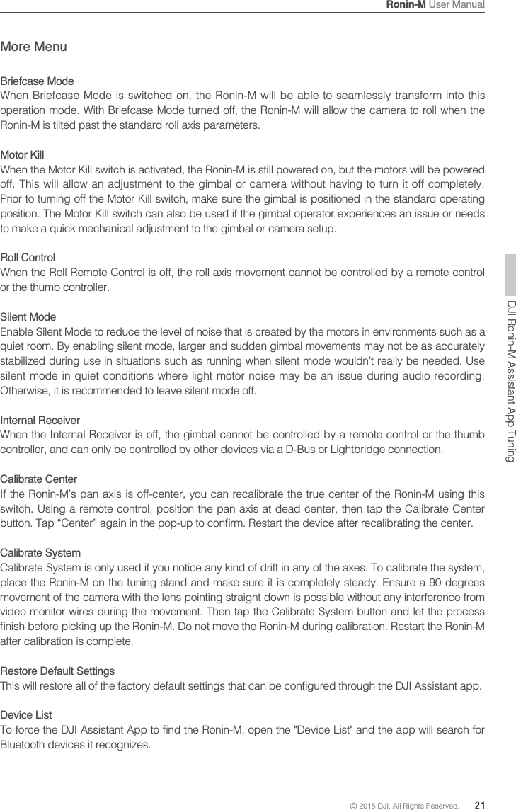 Ronin-M User Manual© 2015 DJI. All Rights Reserved.  21More MenuBriefcase ModeWhen Briefcase Mode is switched on, the Ronin-M will be able to seamlessly transform into this operation mode. With Briefcase Mode turned off, the Ronin-M will allow the camera to roll when the Motor KillWhen the Motor Kill switch is activated, the Ronin-M is still powered on, but the motors will be powered off. This will allow an adjustment to the gimbal or camera without having to turn it off completely. Prior to turning off the Motor Kill switch, make sure the gimbal is positioned in the standard operating to make a quick mechanical adjustment to the gimbal or camera setup.Roll Control or the thumb controller.Silent Modequiet room. By enabling silent mode, larger and sudden gimbal movements may not be as accurately stabilized during use in situations such as running when silent mode wouldn’t really be needed. Use silent mode in quiet conditions where light motor noise may be an issue during audio recording. Otherwise, it is recommended to leave silent mode off.Internal ReceiverWhen the Internal Receiver is off, the gimbal cannot be controlled by a remote control or the thumb controller, and can only be controlled by other devices via a D-Bus or Lightbridge connection.Calibrate Center  Calibrate System movement of the camera with the lens pointing straight down is possible without any interference from after calibration is complete.Restore Default SettingsDevice List Bluetooth devices it recognizes.DJI Ronin-M Assistant App Tuning