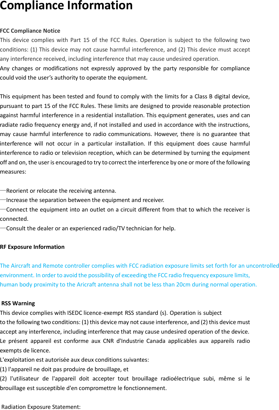 Compliance Information FCC Compliance Notice This  device complies  with  Part  15  of  the  FCC  Rules.  Operation  is  subject  to  the  following  two conditions: (1) This device may not cause harmful interference, and (2) This device  must accept any interference received, including interference that may cause undesired operation. Any  changes  or  modifications  not  expressly  approved  by  the  party  responsible  for  compliance could void the user’s authority to operate the equipment.  This equipment has been tested and found to comply with the limits for a Class B digital device, pursuant to part 15 of the FCC Rules. These limits are designed to provide reasonable protection against harmful interference in a residential installation. This equipment generates, uses and can radiate radio frequency energy and, if not installed and used in accordance with the instructions, may  cause harmful  interference to radio communications. However,  there  is  no  guarantee  that interference  will  not  occur  in  a  particular  installation.  If  this  equipment  does  cause  harmful interference to radio or television reception, which can be determined by turning the equipment off and on, the user is encouraged to try to correct the interference by one or more of the following measures:  —Reorient or relocate the receiving antenna. —Increase the separation between the equipment and receiver. —Connect the equipment into an outlet on a circuit different from that to which the receiver is connected. —Consult the dealer or an experienced radio/TV technician for help.  RF Exposure Information  The Aircraft and Remote controller complies with FCC radiation exposure limits set forth for an uncontrolled environment. In order to avoid the possibility of exceeding the FCC radio frequency exposure limits, human body proximity to the Aricraft antenna shall not be less than 20cm during normal operation.   RSS Warning   This device complies with ISEDC licence-exempt RSS standard (s). Operation is subject to the following two conditions: (1) this device may not cause interference, and (2) this device must accept any interference, including interference that may cause undesired operation of the device.   Le  présent  appareil  est  conforme  aux  CNR  d&apos;Industrie  Canada  applicables  aux  appareils  radio exempts de licence.   L&apos;exploitation est autorisée aux deux conditions suivantes:   (1) l&apos;appareil ne doit pas produire de brouillage, et   (2)  l&apos;utilisateur  de  l&apos;appareil  doit  accepter  tout  brouillage  radioélectrique  subi,  même  si  le brouillage est susceptible d&apos;en compromettre le fonctionnement.   Radiation Exposure Statement: 
