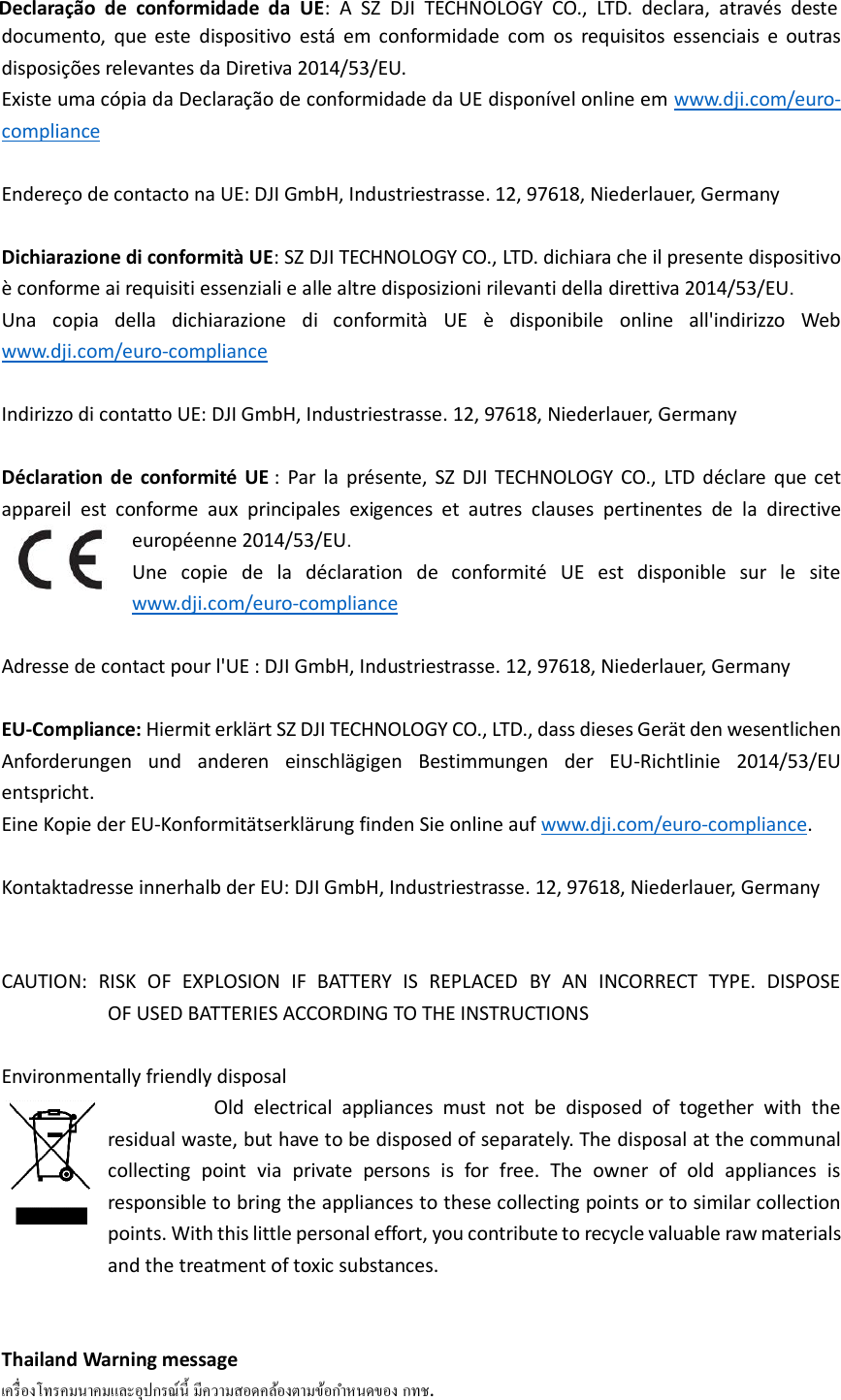 documento,  que  este  dispositivo  está  em  conformidade  com  os  requisitos  essenciais  e  outras disposições relevantes da Diretiva 2014/53/EU.   Existe uma cópia da Declaração de conformidade da UE disponível online em www.dji.com/euro-compliance  Endereço de contacto na UE: DJI GmbH, Industriestrasse. 12, 97618, Niederlauer, Germany  Dichiarazione di conformità UE: SZ DJI TECHNOLOGY CO., LTD. dichiara che il presente dispositivo è conforme ai requisiti essenziali e alle altre disposizioni rilevanti della direttiva 2014/53/EU.   Una  copia  della  dichiarazione  di  conformità  UE  è  disponibile  online  all&apos;indirizzo  Web www.dji.com/euro-compliance  Indirizzo di contatto UE: DJI GmbH, Industriestrasse. 12, 97618, Niederlauer, Germany  Déclaration  de  conformité  UE :  Par  la  présente,  SZ  DJI  TECHNOLOGY  CO.,  LTD  déclare  que  cet appareil  est  conforme  aux  principales  exigences  et  autres  clauses  pertinentes  de  la  directive européenne 2014/53/EU.   Une  copie  de  la  déclaration  de  conformité  UE  est  disponible  sur  le  site www.dji.com/euro-compliance  Adresse de contact pour l&apos;UE : DJI GmbH, Industriestrasse. 12, 97618, Niederlauer, Germany  EU-Compliance: Hiermit erklärt SZ DJI TECHNOLOGY CO., LTD., dass dieses Gerät den wesentlichen Anforderungen  und  anderen  einschlägigen  Bestimmungen  der  EU-Richtlinie  2014/53/EU entspricht.   Eine Kopie der EU-Konformitätserklärung finden Sie online auf www.dji.com/euro-compliance.  Kontaktadresse innerhalb der EU: DJI GmbH, Industriestrasse. 12, 97618, Niederlauer, Germany   CAUTION:  RISK  OF  EXPLOSION  IF  BATTERY  IS  REPLACED  BY  AN  INCORRECT  TYPE.  DISPOSE                         OF USED BATTERIES ACCORDING TO THE INSTRUCTIONS  Environmentally friendly disposal                                   Old  electrical  appliances  must  not  be  disposed  of  together  with  the residual waste, but have to be disposed of separately. The disposal at the communal collecting  point  via  private  persons  is  for  free.  The  owner  of  old  appliances  is responsible to bring the appliances to these collecting points or to similar collection points. With this little personal effort, you contribute to recycle valuable raw materials and the treatment of toxic substances.   Thailand Warning message   . Declaração  de  conformidade  da  UE:  A  SZ  DJI  TECHNOLOGY  CO.,  LTD.  declara,  através  deste 