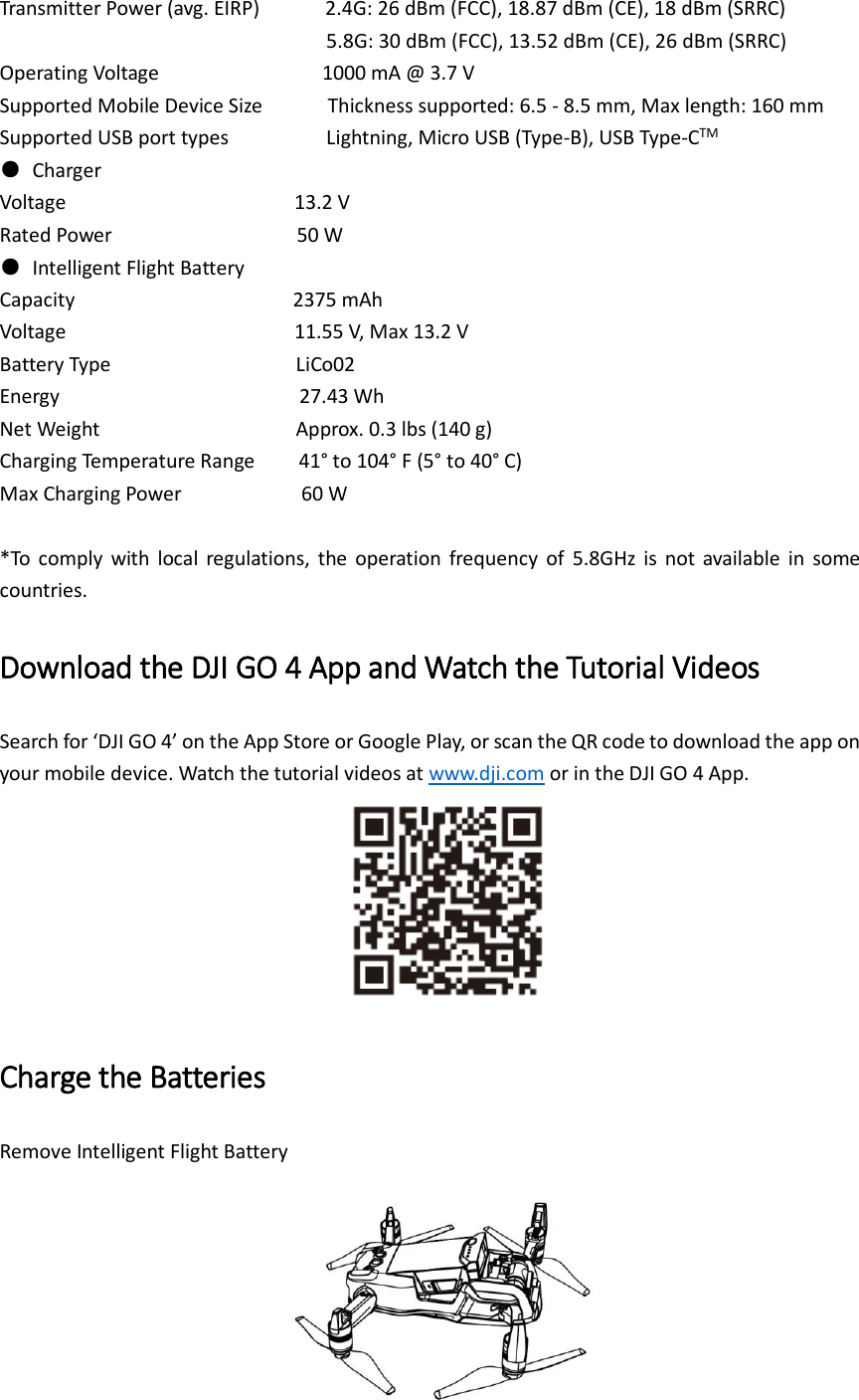 Transmitter Power (avg. EIRP)        2.4G: 26 dBm (FCC), 18.87 dBm (CE), 18 dBm (SRRC)                                   5.8G: 30 dBm (FCC), 13.52 dBm (CE), 26 dBm (SRRC) Operating Voltage                          1000 mA @ 3.7 V Supported Mobile Device Size            Thickness supported: 6.5 - 8.5 mm, Max length: 160 mm Supported USB port types               Lightning, Micro USB (Type-B), USB Type-CTM ●  Charger Voltage                     13.2 V Rated Power                                  50 W ●  Intelligent Flight Battery Capacity                    2375 mAh Voltage                     11.55 V, Max 13.2 V Battery Type                                  LiCo02 Energy                       27.43 Wh Net Weight                                    Approx. 0.3 lbs (140 g) Charging Temperature Range     41° to 104° F (5° to 40° C) Max Charging Power                      60 W  *To  comply  with  local  regulations,  the  operation  frequency  of  5.8GHz  is  not  available  in  some countries.   Download the DJI GO 4 App and Watch the Tutorial Videos Search for ‘DJI GO 4’ on the App Store or Google Play, or scan the QR code to download the app on your mobile device. Watch the tutorial videos at www.dji.com or in the DJI GO 4 App.  Charge the Batteries Remove Intelligent Flight Battery  