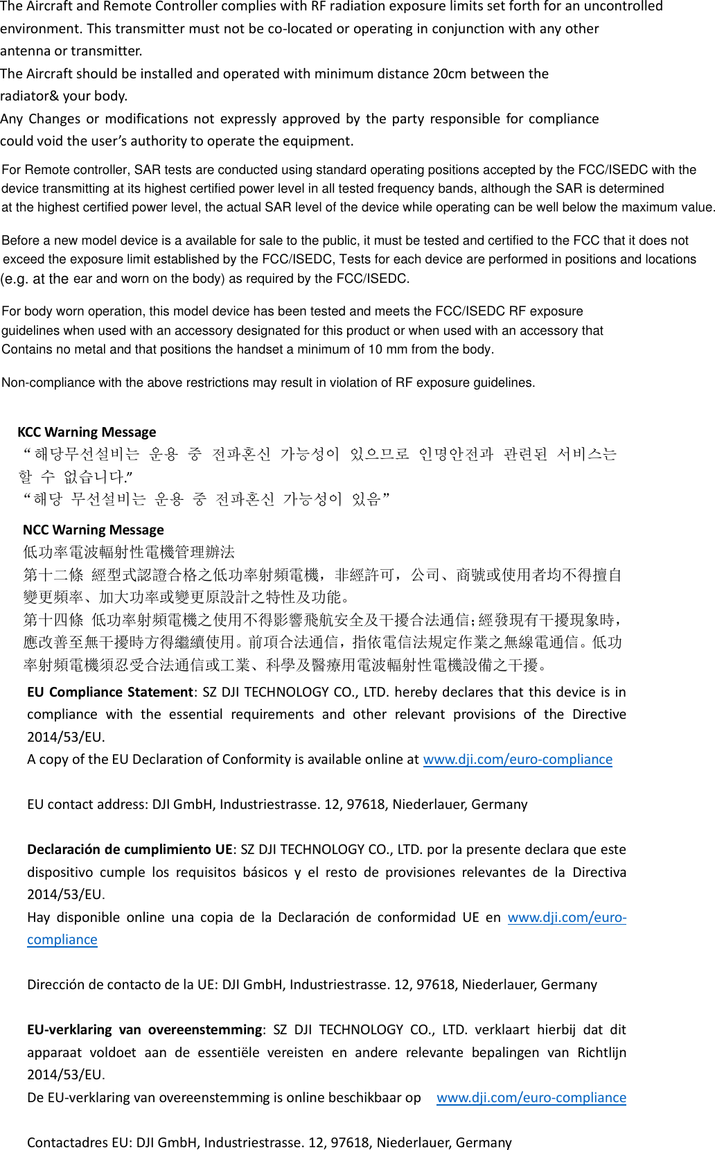 The Aircraft and Remote Controller complies with RF radiation exposure limits set forth for an uncontrolled environment. This transmitter must not be co-located or operating in conjunction with any other antenna or transmitter. The Aircraft should be installed and operated with minimum distance 20cm between the radiator&amp; your body. Any  Changes  or  modifications  not  expressly  approved  by  the  party  responsible  for  compliance could void the user’s authority to operate the equipment.  KCC Warning Message “해당무선설비는 운용 중 전파혼신 가능성이 있으므로 인명안전과 관련된 서비스는 할 수 없습니다.”   “해당 무선설비는 운용 중 전파혼신 가능성이 있음”  NCC Warning Message 低功率電波輻射性電機管理辦法 第十二條 經型式認證合格之低功率射頻電機，非經許可，公司、商號或使用者均不得擅自變更頻率、加大功率或變更原設計之特性及功能。 第十四條 低功率射頻電機之使用不得影響飛航安全及干擾合法通信；經發現有干擾現象時，應改善至無干擾時方得繼續使用。前項合法通信，指依電信法規定作業之無線電通信。低功率射頻電機須忍受合法通信或工業、科學及醫療用電波輻射性電機設備之干擾。  EU Compliance Statement: SZ DJI TECHNOLOGY CO., LTD. hereby declares that this device is in compliance  with  the  essential  requirements  and  other  relevant  provisions  of  the  Directive 2014/53/EU. A copy of the EU Declaration of Conformity is available online at www.dji.com/euro-compliance  EU contact address: DJI GmbH, Industriestrasse. 12, 97618, Niederlauer, Germany    Declaración de cumplimiento UE: SZ DJI TECHNOLOGY CO., LTD. por la presente declara que este dispositivo  cumple  los  requisitos  básicos  y  el  resto  de  provisiones  relevantes  de  la  Directiva 2014/53/EU.   Hay  disponible  online  una  copia  de  la  Declaración  de  conformidad  UE  en www.dji.com/euro-compliance  Dirección de contacto de la UE: DJI GmbH, Industriestrasse. 12, 97618, Niederlauer, Germany  EU-verklaring  van  overeenstemming:  SZ  DJI  TECHNOLOGY  CO.,  LTD.  verklaart  hierbij  dat  dit apparaat  voldoet  aan  de  essentiële  vereisten  en  andere  relevante  bepalingen  van  Richtlijn 2014/53/EU.   De EU-verklaring van overeenstemming is online beschikbaar op   www.dji.com/euro-compliance  Contactadres EU: DJI GmbH, Industriestrasse. 12, 97618, Niederlauer, Germany     For Remote controller, SAR tests are conducted using standard operating positions accepted by the FCC/ISEDC with thedevice transmitting at its highest certified power level in all tested frequency bands, although the SAR is determined at the highest certified power level, the actual SAR level of the device while operating can be well below the maximum value.Before a new model device is a available for sale to the public, it must be tested and certified to the FCC that it does not exceed the exposure limit established by the FCC/ISEDC, Tests for each device are performed in positions and locations ear and worn on the body) as required by the FCC/ISEDC.For body worn operation, this model device has been tested and meets the FCC/ISEDC RF exposureguidelines when used with an accessory designated for this product or when used with an accessory thatContains no metal and that positions the handset a minimum of 10 mm from the body.Non-compliance with the above restrictions may result in violation of RF exposure guidelines.(e.g. at the 
