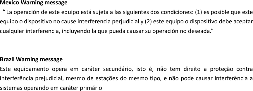   Mexico Warning message “La operación de este equipo está sujeta a las siguientes dos condiciones: (1) es posible que este equipo o dispositivo no cause interferencia perjudicial y (2) este equipo o dispositivo debe aceptar cualquier interferencia, incluyendo la que pueda causar su operación no deseada.”   Brazil Warning message Este  equipamento  opera  em  caráter  secundário,  isto  é,  não  tem  direito  a  proteção  contra interferência prejudicial,  mesmo de estações do mesmo tipo, e não pode causar interferência a sistemas operando em caráter primário  