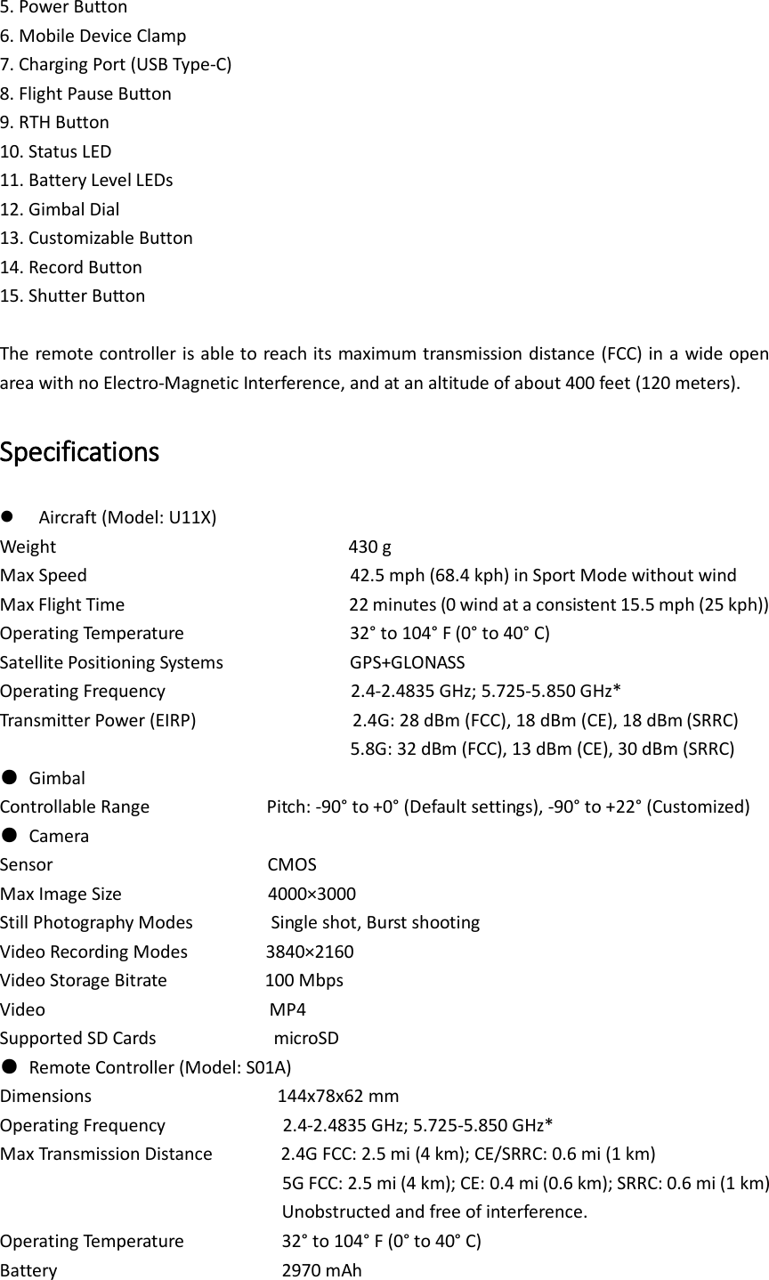 5. Power Button 6. Mobile Device Clamp 7. Charging Port (USB Type-C) 8. Flight Pause Button 9. RTH Button 10. Status LED 11. Battery Level LEDs 12. Gimbal Dial 13. Customizable Button 14. Record Button 15. Shutter Button  The remote controller is able to reach its maximum transmission distance (FCC) in a wide open area with no Electro-Magnetic Interference, and at an altitude of about 400 feet (120 meters).   Specifications  Aircraft (Model: U11X) Weight                              430 g Max Speed                                                      42.5 mph (68.4 kph) in Sport Mode without wind Max Flight Time                                              22 minutes (0 wind at a consistent 15.5 mph (25 kph)) Operating Temperature                                  32° to 104° F (0° to 40° C) Satellite Positioning Systems                          GPS+GLONASS Operating Frequency                                    2.4-2.4835 GHz; 5.725-5.850 GHz* Transmitter Power (EIRP)                2.4G: 28 dBm (FCC), 18 dBm (CE), 18 dBm (SRRC)                                     5.8G: 32 dBm (FCC), 13 dBm (CE), 30 dBm (SRRC) ●  Gimbal Controllable Range                        Pitch: -90° to +0° (Default settings), -90° to +22° (Customized) ●  Camera Sensor                        CMOS Max Image Size                          4000×3000 Still Photography Modes             Single shot, Burst shooting Video Recording Modes            3840×2160   Video Storage Bitrate           100 Mbps Video                        MP4 Supported SD Cards             microSD ●  Remote Controller (Model: S01A) Dimensions                   144x78x62 mm  Operating Frequency                    2.4-2.4835 GHz; 5.725-5.850 GHz* Max Transmission Distance        2.4G FCC: 2.5 mi (4 km); CE/SRRC: 0.6 mi (1 km)                                  5G FCC: 2.5 mi (4 km); CE: 0.4 mi (0.6 km); SRRC: 0.6 mi (1 km) Unobstructed and free of interference. Operating Temperature               32° to 104° F (0° to 40° C) Battery                       2970 mAh