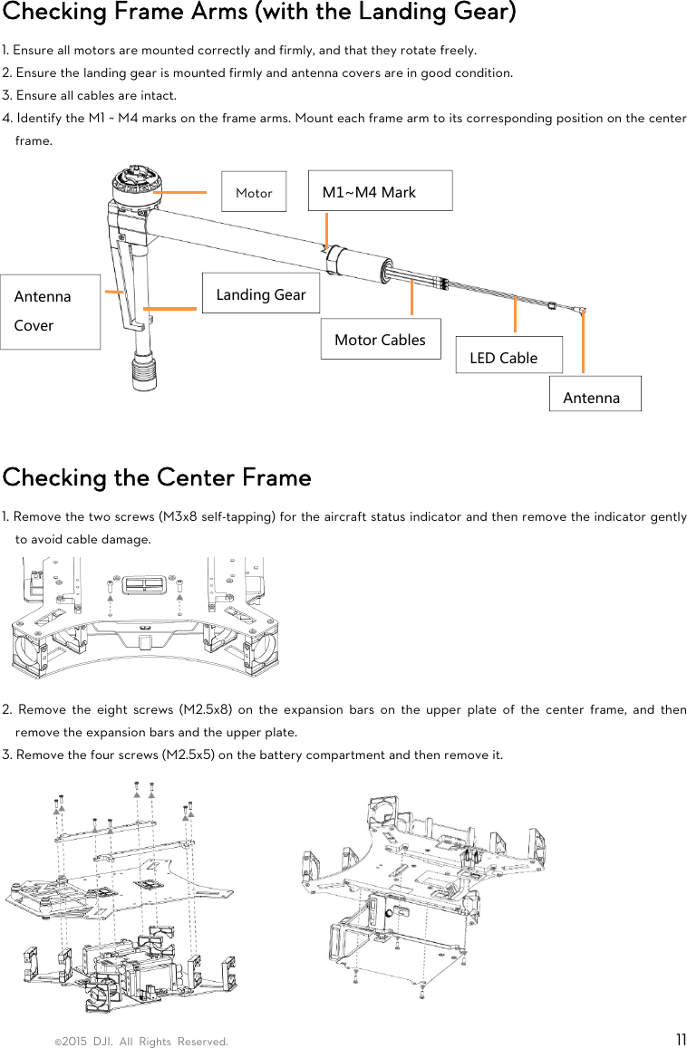©2015 DJI. All Rights Reserved.                                                                         11 Checking Frame Arms (with the Landing Gear)   1. Ensure all motors are mounted correctly and firmly, and that they rotate freely.   2. Ensure the landing gear is mounted firmly and antenna covers are in good condition. 3. Ensure all cables are intact. 4. Identify the M1 ~ M4 marks on the frame arms. Mount each frame arm to its corresponding position on the center frame.   Checking the Center Frame 1. Remove the two screws (M3x8 self-tapping) for the aircraft status indicator and then remove the indicator gently to avoid cable damage.    2. Remove the eight screws (M2.5x8) on the expansion bars on the upper plate of the center frame, and then remove the expansion bars and the upper plate. 3. Remove the four screws (M2.5x5) on the battery compartment and then remove it.           MotorLanding GearAntenna Cover  Motor CablesLED CableAntennaM1~M4 Mark 