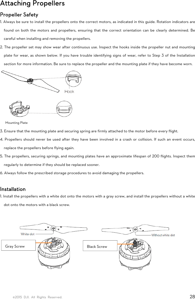 ©2015 DJI. All Rights Reserved.                                                                         28 Attaching Propellers Propeller Safety 1. Always be sure to install the propellers onto the correct motors, as indicated in this guide. Rotation indicators are found on both the motors and propellers, ensuring that the correct orientation can be clearly determined. Be careful when installing and removing the propellers. 2. The propeller set may show wear after continuous use. Inspect the hooks inside the propeller nut and mounting plate for wear, as shown below. If you have trouble identifying signs of wear, refer to Step 3 of the Installation section for more information. Be sure to replace the propeller and the mounting plate if they have become worn.  Mounting Plate 3. Ensure that the mounting plate and securing spring are firmly attached to the motor before every flight. 4. Propellers should never be used after they have been involved in a crash or collision. If such an event occurs, replace the propellers before flying again. 5. The propellers, securing springs, and mounting plates have an approximate lifespan of 200 flights. Inspect them regularly to determine if they should be replaced sooner. 6. Always follow the prescribed storage procedures to avoid damaging the propellers.  Installation 1. Install the propellers with a white dot onto the motors with a gray screw, and install the propellers without a white dot onto the motors with a black screw.     Gray Screw  Black Screw