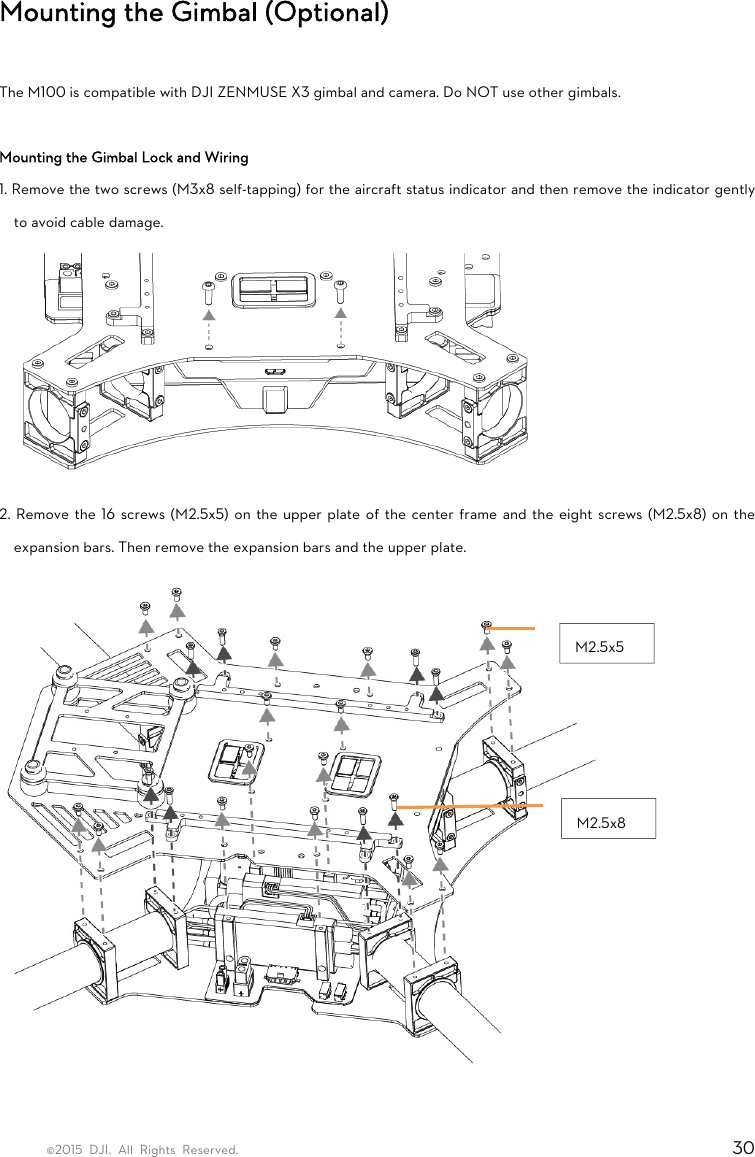 ©2015 DJI. All Rights Reserved.                                                                         30 Mounting the Gimbal (Optional)  The M100 is compatible with DJI ZENMUSE X3 gimbal and camera. Do NOT use other gimbals.  Mounting the Gimbal Lock and Wiring 1. Remove the two screws (M3x8 self-tapping) for the aircraft status indicator and then remove the indicator gently to avoid cable damage.      2. Remove the 16 screws (M2.5x5) on the upper plate of the center frame and the eight screws (M2.5x8) on the expansion bars. Then remove the expansion bars and the upper plate.   M2.5x8M2.5x5