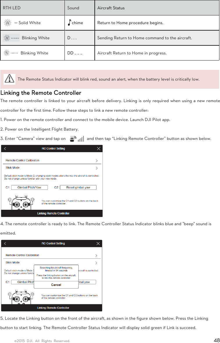 ©2015 DJI. All Rights Reserved.                                                                         48 RTH LED   Sound   Aircraft Status  — Solid White    chime  Return to Home procedure begins.  Blinking White    D . . .    Sending Return to Home command to the aircraft.    Blinking White    DD .. .. ..  Aircraft Return to Home in progress.     The Remote Status Indicator will blink red, sound an alert, when the battery level is critically low.   Linking the Remote Controller   The remote controller is linked to your aircraft before delivery. Linking is only required when using a new remote controller for the first time. Follow these steps to link a new remote controller:   1. Power on the remote controller and connect to the mobile device. Launch DJI Pilot app.   2. Power on the Intelligent Flight Battery.   3. Enter “Camera” view and tap on    and then tap “Linking Remote Controller” button as shown below.  4. The remote controller is ready to link. The Remote Controller Status Indicator blinks blue and &quot;beep&quot; sound is emitted.  5. Locate the Linking button on the front of the aircraft, as shown in the figure shown below. Press the Linking button to start linking. The Remote Controller Status Indicator will display solid green if Link is succeed. 