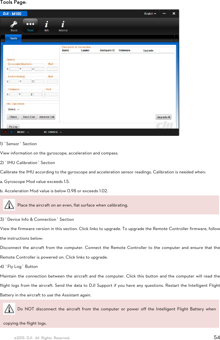 ©2015 DJI. All Rights Reserved.                                                                         54 Tools Page:  1) ‘Sensor’ Section View information on the gyroscope, acceleration and compass. 2) ‘IMU Calibration’ Section Calibrate the IMU according to the gyroscope and acceleration sensor readings. Calibration is needed when: a. Gyroscope Mod value exceeds 1.5. b. Acceleration Mod value is below 0.98 or exceeds 1.02.   Place the aircraft on an even, flat surface when calibrating. 3) ‘Device Info &amp; Connection’ Section View the firmware version in this section. Click links to upgrade. To upgrade the Remote Controller firmware, follow the instructions below: Disconnect the aircraft from the computer. Connect the Remote Controller to the computer and ensure that the Remote Controller is powered on. Click links to upgrade. 4) ‘Fly Log’ Button Maintain the connection between the aircraft and the computer. Click this button and the computer will read the flight logs from the aircraft. Send the data to DJI Support if you have any questions. Restart the Intelligent Flight Battery in the aircraft to use the Assistant again.  Do NOT disconnect the aircraft from the computer or power off the Intelligent Flight Battery when copying the flight logs. 