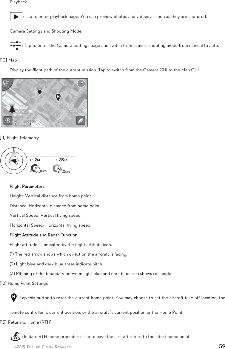 ©2015 DJI. All Rights Reserved.                                                                         59 Playback  : Tap to enter playback page. You can preview photos and videos as soon as they are captured.   Camera Settings and Shooting Mode   : Tap to enter the Camera Settings page and switch from camera shooting mode from manual to auto.   [10] Map   Display the flight path of the current mission. Tap to switch from the Camera GUI to the Map GUI.  [11] Flight Telemetry  Flight Parameters: Height: Vertical distance from home point. Distance: Horizontal distance from home point. Vertical Speed: Vertical flying speed. Horizontal Speed: Horizontal flying speed. Flight Attitude and Radar Function: Flight attitude is indicated by the flight attitude icon.   (1) The red arrow shows which direction the aircraft is facing.   (2) Light blue and dark blue areas indicate pitch.   (3) Pitching of the boundary between light blue and dark blue area shows roll angle.   [12] Home Point Settings   : Tap this button to reset the current home point. You may choose to set the aircraft take-off location, the remote controller’s current position, or the aircraft’s current position as the Home Point.   [13] Return to Home (RTH)   : Initiate RTH home procedure. Tap to have the aircraft return to the latest home point.  