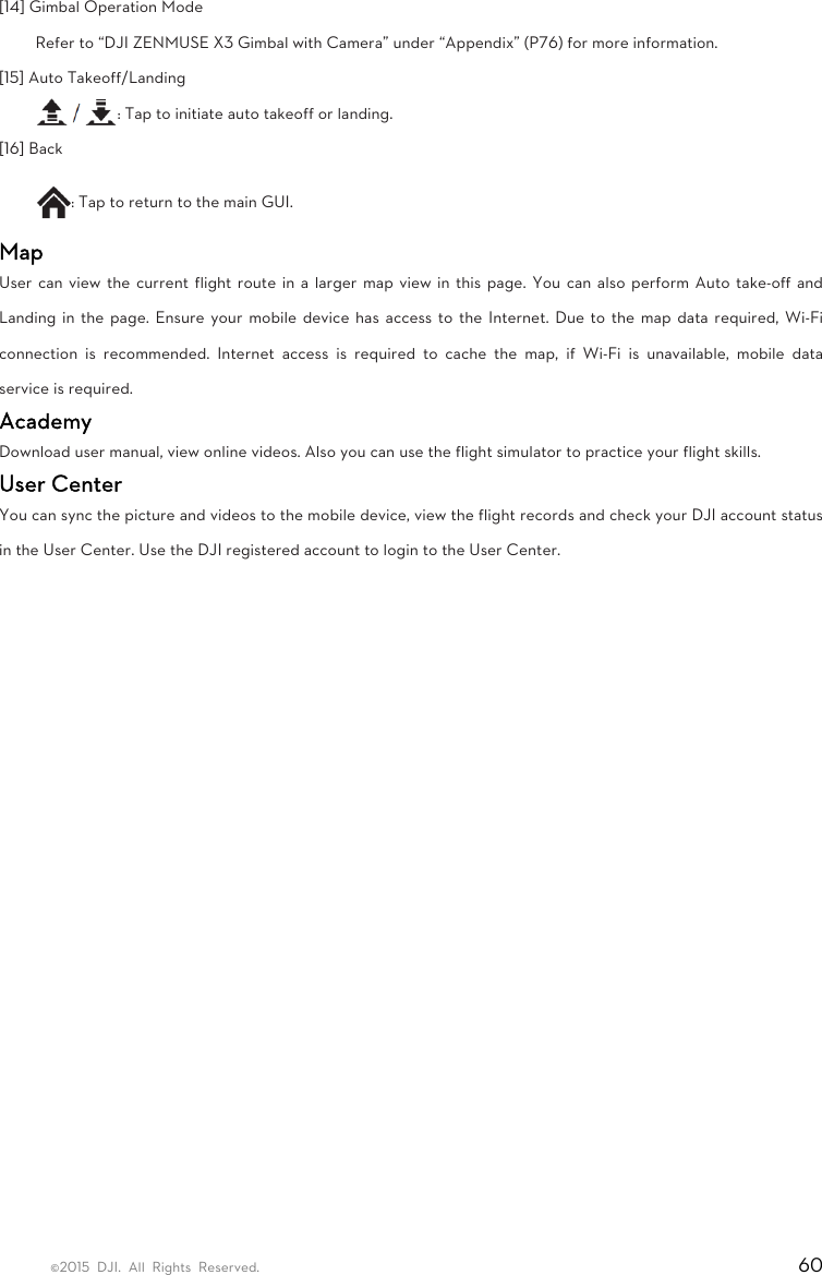©2015 DJI. All Rights Reserved.                                                                         60 [14] Gimbal Operation Mode   Refer to “DJI ZENMUSE X3 Gimbal with Camera” under “Appendix” (P76) for more information.   [15] Auto Takeoff/Landing   : Tap to initiate auto takeoff or landing.   [16] Back   : Tap to return to the main GUI.   Map User can view the current flight route in a larger map view in this page. You can also perform Auto take-off and Landing in the page. Ensure your mobile device has access to the Internet. Due to the map data required, Wi-Fi connection is recommended. Internet access is required to cache the map, if Wi-Fi is unavailable, mobile data service is required.   Academy  Download user manual, view online videos. Also you can use the flight simulator to practice your flight skills.   User Center   You can sync the picture and videos to the mobile device, view the flight records and check your DJI account status in the User Center. Use the DJI registered account to login to the User Center.   